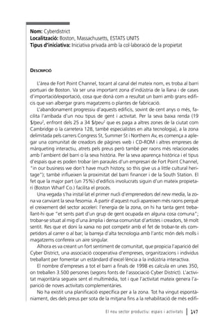 Nom: Cyberdistrict
Localització: Boston, Massachusetts, ESTATS UNITS
Tipus d’iniciativa: Iniciativa privada amb la col·laboració de la propietat

DESCRIPCIÓ
L’àrea de Fort Point Channel, tocant al canal del mateix nom, es troba al barri
portuari de Boston. Va ser una important zona d’indústria de la llana i de cases
d’importació/exportació, cosa que donà com a resultat un barri amb grans edificis que van albergar grans magatzems o plantes de fabricació.
L’abandonament progressiu d’aquests edificis, sovint de cent anys o més, facilita l’arribada d’un nou tipus de gent i activitat. Per la seva baixa renda (19
$/peu2, enfront dels 25 a 34 $/peu2 que es paga a altres zones de la ciutat com
Cambridge o la carretera 128, també especialistes en alta tecnologia), a la zona
delimitada pels carrers Congress St, Summer St i Northern Av, es comença a aplegar una comunitat de creadors de pàgines web i CD-ROM i altres empreses de
màrqueting interactiu, atrets pels preus però també per raons més relacionades
amb l’ambient del barri o la seva història. Per la seva aparença històrica i el tipus
d’espais que es poden trobar (en paraules d’un empresari de Fort Point Channel,
“in our business we don’t have much history, so this give us a little cultural heritage”); també influeixen la proximitat del barri financer i de la South Station. El
fet que la major part (un 75%) d’edificis involucrats siguin d’un mateix propietari (Boston Wharf Co.) facilita el procés.
Una vegada s’ha instal·lat el primer nucli d’emprenedors del new media, la zona va canviant la seva fesomia. A partir d’aquest nucli apareixen més raons perquè
el creixement del sector acceleri: l’energia de la zona, on hi ha tanta gent treballant-hi que “et sents part d’un grup de gent ocupada en alguna cosa comuna”;
trobar-se situat al mig d’una àmplia i densa comunitat d’artistes i creadors, té molt
sentit. Res que et doni la xarxa no pot competir amb el fet de trobar-te els competidors al carrer o al bar; la barreja d’alta tecnologia amb l’antic món dels molls i
magatzems confereix un aire singular.
Alhora es va creant un fort sentiment de comunitat, que propicia l’aparició del
Cyber District, una associació cooperativa d’empreses, organitzacions i individus
treballant per fomentar un estàndard d’excel·lència a la indústria interactiva.
El nombre d’empreses a tot el barri a finals de 1998 es calcula en unes 350,
on treballen 3.500 persones (segons fonts de l’associació Cyber District). L’activitat majoritària segueix sent el multimèdia, tot i que l’activitat mateix genera l’aparició de noves activitats complementàries.
No ha existit una planificació específica per a la zona. Tot ha vingut espontàniament, des dels preus per sota de la mitjana fins a la rehabilitació de més edifiEl nou sector productiu: espais i activitats

l 147

 
