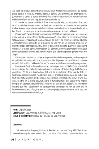 cis, tot s’ha produït seguint un procés natural. No tenim coneixement de participació estatal ni local. La mateixa activitat genera una dinàmica de promoció: l’Ajuntament ja pensa a portar el metro fins al barri i els propietaris rehabiliten més
edificis confiant en una segura revalorització del sòl.
El mateix ha passat amb les infraestructures de telecomunicacions. Tractantse d’un dels barris més antics de la ciutat, no existia cap infraestructura prèvia.
Probablement la proximitat del districte financer ha facilitat la seva arribada a Cyber District, encara que aquest és un dels problemes actuals del barri.
L’associació Cyber District va ser creada el 1996 per aplegar totes les empreses
instal·lades a la zona i fomentar la comunicació entre elles i la preparació d’activitats conjuntes. L’associació tenia, a l’agost de 1997, 20 empreses i el seu objectiu
a mitjà termini és convertir tot el districte de Sea Port en un districte amb estil urbanístic propi, cosmopolita, de 24 h x 7 dies, on la bicicleta guanyi el cotxe i amb
flexibilitat d’espais per viure i treballar. És, per tant, un nucli promotor i entusiasta,
sense participació directa de l’administració, que lidera un procés general molt més
ampli.
Ens trobem davant un projecte impulsat des de les empreses, amb una participació de l’administració pràcticament nul·la. El procés de rehabilitació i revalorització dels edificis del barri s’ha fet de manera totalment natural i progressiva.
La zona de Boston és un dels centres més importants en R+D d’empreses d’alta tecnologia. Des del mític Massachusetts Institute of Technology (MIT) fins a la
carretera 128, la investigació ha estat una de les activitats fortes de l’estat i referència a escala mundial. No obstant això, el procés de creixement de Cyber District ha estat autònom. De ben segur que l’entorn tecnològic ha influït d’una manera o altra en la nova activitat, però el funcionament del sector s’ha mogut
sempre en coordenades diferents. Això vol dir que els dos sectors, tot i no fer-se
nosa (o que fins i tot generin les seves pròpies sinergies), no han de tenir una relació de coexistència forçosa, encara que un projecte que comptés amb tots dos
elements en sortiria molt reforçat.

Nom: Digital Coast
Localització: Los Angeles, Califòrnia, ESTATS UNITS
Tipus d’iniciativa: Iniciativa de l’alcalde de Los Angeles

DESCRIPCIÓ
L’alcalde de Los Angeles, Richard J. Riordan, va prendre l’any 1997 la iniciativa en el terreny del new media. Amb una sèrie d’iniciatives, pretén fer de la ciu148

l

LA CIUTAT DIGITAL

 