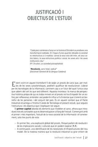 JUSTIFICACIÓ I
OBJECTIUS DE L’ESTUDI

“Cada pocs centenars d’anys en la història d’Occident es produeix una
transformació sobtada. En l’espai d’unes quantes dècades la societat
es reestructura a si mateixa: canvia la seva visió del món, els seus valors bàsics, la seva estructura política i social, les seves arts i les seves
institucions clau”
(P.F. Drucker, La sociedad poscapitalista)
“Revolució, canvi total, radical”
(Diccionari General de la Llengua Catalana)

stem vivint en aquest trontollant fi de segle un procés de canvi que, per moltes de les seves característiques, podríem qualificar de revolucionari. Liderat
per les tecnologies de la informació, caminem cap a un futur del qual l’única cosa
que sabem del cert és que serà diferent. Aquesta incertesa i la manca de perspectiva històrica pròpia de qui es troba immers en el procés no ha d’impedir fer un esforç per reflexionar, entendre i així poder-hi influir a fi d’intentar que s’orienti en benefici de les persones i del conjunt del país. És en aquest context que el Pacte
Industrial encarrega a l’Institut Català de Tecnologia el present estudi, que segueix
l’estructura i els objectius que s’expliquen tot seguit.
El primer capítol aborda els elements que modelen el canvi, alhora que introdueix tots els conceptes que es desenvoluparan al llarg de l’estudi. Començant amb
el primer i més important, l’estudi de la nova societat de la informació i el coneixement, sota tres punts de vista:

E

– En primer lloc, una explicació global del procés. Perquè parlem de revolució i
de les implicacions socials i culturals que en podem esperar (1.1).
– A continuació, una identificació de les necessitats d’infraestructures del nou
model. De la mateixa manera que la revolució industrial va girar entorn de
Justificació i objectius de l’estudi

l 17

 