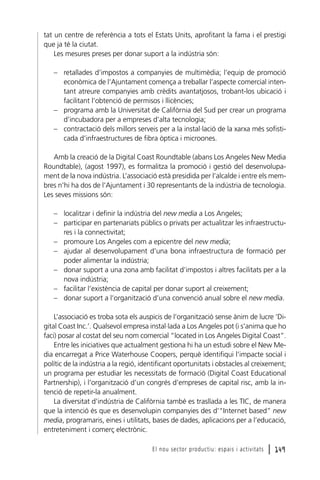 tat un centre de referència a tots el Estats Units, aprofitant la fama i el prestigi
que ja té la ciutat.
Les mesures preses per donar suport a la indústria són:
– retallades d’impostos a companyies de multimèdia; l’equip de promoció
econòmica de l’Ajuntament comença a treballar l’aspecte comercial intentant atreure companyies amb crèdits avantatjosos, trobant-los ubicació i
facilitant l’obtenció de permisos i llicències;
– programa amb la Universitat de Califòrnia del Sud per crear un programa
d’incubadora per a empreses d’alta tecnologia;
– contractació dels millors serveis per a la instal·lació de la xarxa més sofisticada d’infraestructures de fibra òptica i microones.
Amb la creació de la Digital Coast Roundtable (abans Los Angeles New Media
Roundtable), (agost 1997), es formalitza la promoció i gestió del desenvolupament de la nova indústria. L’associació està presidida per l’alcalde i entre els membres n’hi ha dos de l’Ajuntament i 30 representants de la indústria de tecnologia.
Les seves missions són:
– localitzar i definir la indústria del new media a Los Angeles;
– participar en partenariats públics o privats per actualitzar les infraestructures i la connectivitat;
– promoure Los Angeles com a epicentre del new media;
– ajudar al desenvolupament d’una bona infraestructura de formació per
poder alimentar la indústria;
– donar suport a una zona amb facilitat d’impostos i altres facilitats per a la
nova indústria;
– facilitar l’existència de capital per donar suport al creixement;
– donar suport a l’organització d’una convenció anual sobre el new media.
L’associació es troba sota els auspicis de l’organització sense ànim de lucre ‘Digital Coast Inc.’. Qualsevol empresa instal·lada a Los Angeles pot (i s’anima que ho
faci) posar al costat del seu nom comercial “located in Los Angeles Digital Coast”.
Entre les iniciatives que actualment gestiona hi ha un estudi sobre el New Media encarregat a Price Waterhouse Coopers, perquè identifiqui l’impacte social i
polític de la indústria a la regió, identificant oportunitats i obstacles al creixement;
un programa per estudiar les necessitats de formació (Digital Coast Educational
Partnership), i l’organització d’un congrés d’empreses de capital risc, amb la intenció de repetir-la anualment.
La diversitat d’indústria de Califòrnia també es trasllada a les TIC, de manera
que la intenció és que es desenvolupin companyies des d’“Internet based” new
media, programaris, eines i utilitats, bases de dades, aplicacions per a l’educació,
entreteniment i comerç electrònic.
El nou sector productiu: espais i activitats

l 149

 