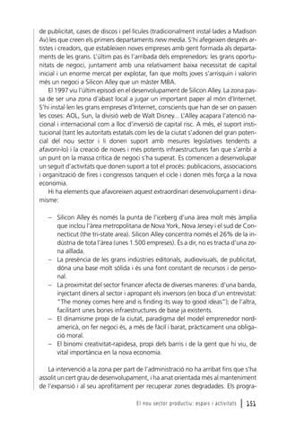 de publicitat, cases de discos i pel·lícules (tradicionalment instal·lades a Madison
Av) les que creen els primers departaments new media. S’hi afegeixen després artistes i creadors, que estableixen noves empreses amb gent formada als departaments de les grans. L’últim pas és l’arribada dels emprenedors: les grans oportunitats de negoci, juntament amb una relativament baixa necessitat de capital
inicial i un enorme mercat per explotar, fan que molts joves s’arrisquin i valorin
més un negoci a Silicon Alley que un màster MBA.
El 1997 viu l’últim episodi en el desenvolupament de Silicon Alley. La zona passa de ser una zona d’abast local a jugar un important paper al món d’Internet.
S’hi instal·len les grans empreses d’Internet, conscients que han de ser on passen
les coses: AOL, Sun, la divisió web de Walt Disney... L’Alley acapara l’atenció nacional i internacional com a lloc d’inversió de capital risc. A més, el suport institucional (tant les autoritats estatals com les de la ciutat s’adonen del gran potencial del nou sector i li donen suport amb mesures legislatives tendents a
afavorir-lo) i la creació de noves i més potents infraestructures fan que s’arribi a
un punt on la massa crítica de negoci s’ha superat. Es comencen a desenvolupar
un seguit d’activitats que donen suport a tot el procés: publicacions, associacions
i organització de fires i congressos tanquen el cicle i donen més força a la nova
economia.
Hi ha elements que afavoreixen aquest extraordinari desenvolupament i dinamisme:
– Silicon Alley és només la punta de l’iceberg d’una àrea molt més àmplia
que inclou l’àrea metropolitana de Nova York, Nova Jersey i el sud de Connecticut (the tri-state area). Silicon Alley concentra només el 26% de la indústria de tota l’àrea (unes 1.500 empreses). És a dir, no es tracta d’una zona aïllada.
– La presència de les grans indústries editorials, audiovisuals, de publicitat,
dóna una base molt sòlida i és una font constant de recursos i de personal.
– La proximitat del sector financer afecta de diverses maneres: d’una banda,
injectant diners al sector i apropant els inversors (en boca d’un entrevistat:
“The money comes here and is finding its way to good ideas”); de l’altra,
facilitant unes bones infraestructures de base ja existents.
– El dinamisme propi de la ciutat, paradigma del model emprenedor nordamericà, on fer negoci és, a més de fàcil i barat, pràcticament una obligació moral.
– El binomi creativitat-rapidesa, propi dels barris i de la gent que hi viu, de
vital importància en la nova economia.
La intervenció a la zona per part de l’administració no ha arribat fins que s’ha
assolit un cert grau de desenvolupament, i ha anat orientada més al manteniment
de l’expansió i al seu aprofitament per recuperar zones degradades. Els prograEl nou sector productiu: espais i activitats

l 151

 
