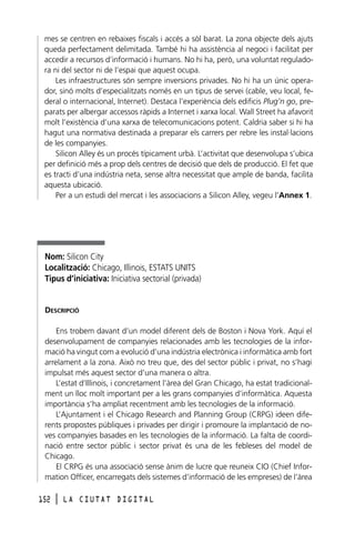 mes se centren en rebaixes fiscals i accés a sòl barat. La zona objecte dels ajuts
queda perfectament delimitada. També hi ha assistència al negoci i facilitat per
accedir a recursos d’informació i humans. No hi ha, però, una voluntat reguladora ni del sector ni de l’espai que aquest ocupa.
Les infraestructures són sempre inversions privades. No hi ha un únic operador, sinó molts d’especialitzats només en un tipus de servei (cable, veu local, federal o internacional, Internet). Destaca l’experiència dels edificis Plug’n go, preparats per albergar accessos ràpids a Internet i xarxa local. Wall Street ha afavorit
molt l’existència d’una xarxa de telecomunicacions potent. Caldria saber si hi ha
hagut una normativa destinada a preparar els carrers per rebre les instal·lacions
de les companyies.
Silicon Alley és un procés típicament urbà. L’activitat que desenvolupa s’ubica
per definició més a prop dels centres de decisió que dels de producció. El fet que
es tracti d’una indústria neta, sense altra necessitat que ample de banda, facilita
aquesta ubicació.
Per a un estudi del mercat i les associacions a Silicon Alley, vegeu l’Annex 1.

Nom: Silicon City
Localització: Chicago, Illinois, ESTATS UNITS
Tipus d’iniciativa: Iniciativa sectorial (privada)

DESCRIPCIÓ
Ens trobem davant d’un model diferent dels de Boston i Nova York. Aquí el
desenvolupament de companyies relacionades amb les tecnologies de la informació ha vingut com a evolució d’una indústria electrònica i informàtica amb fort
arrelament a la zona. Això no treu que, des del sector públic i privat, no s’hagi
impulsat més aquest sector d’una manera o altra.
L’estat d’Illinois, i concretament l’àrea del Gran Chicago, ha estat tradicionalment un lloc molt important per a les grans companyies d’informàtica. Aquesta
importància s’ha ampliat recentment amb les tecnologies de la informació.
L’Ajuntament i el Chicago Research and Planning Group (CRPG) ideen diferents propostes públiques i privades per dirigir i promoure la implantació de noves companyies basades en les tecnologies de la informació. La falta de coordinació entre sector públic i sector privat és una de les febleses del model de
Chicago.
El CRPG és una associació sense ànim de lucre que reuneix CIO (Chief Information Officer, encarregats dels sistemes d’informació de les empreses) de l’àrea
152

l

LA CIUTAT DIGITAL

 