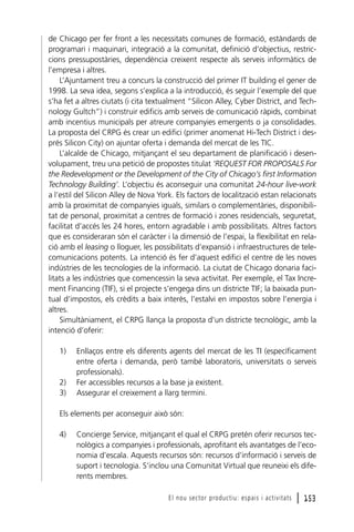 de Chicago per fer front a les necessitats comunes de formació, estàndards de
programari i maquinari, integració a la comunitat, definició d’objectius, restriccions pressupostàries, dependència creixent respecte als serveis informàtics de
l’empresa i altres.
L’Ajuntament treu a concurs la construcció del primer IT building el gener de
1998. La seva idea, segons s’explica a la introducció, és seguir l’exemple del que
s’ha fet a altres ciutats (i cita textualment “Silicon Alley, Cyber District, and Technology Gultch”) i construir edificis amb serveis de comunicació ràpids, combinat
amb incentius municipals per atreure companyies emergents o ja consolidades.
La proposta del CRPG és crear un edifici (primer anomenat Hi-Tech District i després Silicon City) on ajuntar oferta i demanda del mercat de les TIC.
L’alcalde de Chicago, mitjançant el seu departament de planificació i desenvolupament, treu una petició de propostes titulat ‘REQUEST FOR PROPOSALS For
the Redevelopment or the Development of the City of Chicago’s first Information
Technology Building’. L’objectiu és aconseguir una comunitat 24-hour live-work
a l’estil del Silicon Alley de Nova York. Els factors de localització estan relacionats
amb la proximitat de companyies iguals, similars o complementàries, disponibilitat de personal, proximitat a centres de formació i zones residencials, seguretat,
facilitat d’accés les 24 hores, entorn agradable i amb possibilitats. Altres factors
que es consideraran són el caràcter i la dimensió de l’espai, la flexibilitat en relació amb el leasing o lloguer, les possibilitats d’expansió i infraestructures de telecomunicacions potents. La intenció és fer d’aquest edifici el centre de les noves
indústries de les tecnologies de la informació. La ciutat de Chicago donaria facilitats a les indústries que comencessin la seva activitat. Per exemple, el Tax Increment Financing (TIF), si el projecte s’engega dins un districte TIF; la baixada puntual d’impostos, els crèdits a baix interès, l’estalvi en impostos sobre l’energia i
altres.
Simultàniament, el CRPG llança la proposta d’un districte tecnològic, amb la
intenció d’oferir:
1)

2)
3)

Enllaços entre els diferents agents del mercat de les TI (específicament
entre oferta i demanda, però també laboratoris, universitats o serveis
professionals).
Fer accessibles recursos a la base ja existent.
Assegurar el creixement a llarg termini.

Els elements per aconseguir això són:
4)

Concierge Service, mitjançant el qual el CRPG pretén oferir recursos tecnològics a companyies i professionals, aprofitant els avantatges de l’economia d’escala. Aquests recursos són: recursos d’informació i serveis de
suport i tecnologia. S’inclou una Comunitat Virtual que reuneixi els diferents membres.
El nou sector productiu: espais i activitats

l 153

 