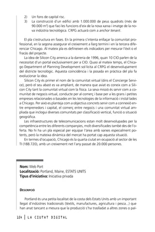 2)
3)

Un fons de capital risc.
La construcció d’un edifici amb 1.000.000 de peus quadrats (més de
90.000 m2) que faci les funcions d’eix de la nova xarxa i imatge de la nova indústria tecnològica. CRPG actuarà com a anchor tenant.

El pla s’estructura en fases. En la primera s’intenta enllaçar la comunitat professional, en la segona assegurar el creixement a llarg termini i en la tercera diferenciar Chicago. Al mateix pla es defineixen els indicadors per mesurar l’èxit o el
fracàs del projecte.
La idea de Silicon City arrenca a la darreria de 1996, quan 10 CIO parlen de la
necessitat d’un portal exclusivament per a CIO. Quasi al mateix temps, el Chicago Department of Planning Development sol·licita al CRPG el desenvolupament
del districte tecnològic. Aquesta coincidència i la posada en pràctica del pla fa
evolucionar la idea.
Silicon City és primer el nom de la comunitat virtual (dins el Concierge Service), però el seu abast es va ampliant, de manera que aviat es coneix com a Silicon City tant la comunitat virtual com la física. La seva missió és servir com a comunitat de negocis virtual, conducte per al comerç i base per a les grans i petites
empreses relacionades o basades en les tecnologies de la informació i instal·lades
a Chicago. Per això es planteja com a objectius concrets servir com a connexió entre emprenedors i capital, el comerç entre negocis i una comunitat virtual ampliada que inclogui diverses comunitats per classificació vertical, funció o situació
geogràfica.
Les infraestructures de telecomunicacions estan molt desenvolupades per la
competència entre les diferents companyies, molt diversificades també des de l’oferta. No hi ha un pla especial per equipar l’àrea amb xarxes especialment potents, però la mateixa dinàmica del mercat ha portat cap aquesta situació.
En termes d’ocupació, Chicago és la quarta ciutat en ocupació al sector de les
TI (188.720), amb un creixement net l’any passat de 20.000 persones.

Nom: Web Port
Localització: Portland, Maine, ESTATS UNITS
Tipus d’iniciativa: Iniciativa privada

DESCRIPCIÓ
Portland és una petita localitat de la costa dels Estats Units amb un important
llegat d’indústries tradicionals (tèxtils, manufactures, agricultura i pesca...) que
han anat tancant a mesura que la producció s’ha traslladat a altres zones o paï154

l

LA CIUTAT DIGITAL

 