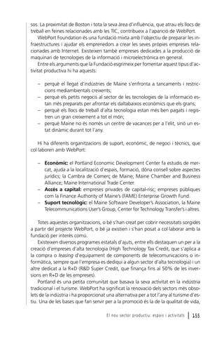 sos. La proximitat de Boston i tota la seva àrea d’influència, que atrau els llocs de
treball en feines relacionades amb les TIC, contribueix a l’aparició de WebPort.
WebPort Foundation és una fundació mixta amb l’objectiu de preparar les infraestructures i ajudar els emprenedors a crear les seves pròpies empreses relacionades amb Internet. Existeixen també empreses dedicades a la producció de
maquinari de tecnologies de la informació i microelectrònica en general.
Entre els arguments que la Fundació esgrimeix per fomentar aquest tipus d’activitat productiva hi ha aquests:
– perquè el llegat d’indústries de Maine s’enfronta a tancaments i restriccions mediambientals creixents;
– perquè els petits negocis al sector de les tecnologies de la informació estan més preparats per afrontar els daltabaixos econòmics que els grans;
– perquè els llocs de treball d’alta tecnologia estan més ben pagats i registren un gran creixement a tot el món;
– perquè Maine no és només un centre de vacances per a l’elit, sinó un estat dinàmic durant tot l’any.
Hi ha diferents organitzacions de suport, econòmic, de negoci i tècnics, que
col·laboren amb WebPort:
– Econòmic: el Portland Economic Development Center fa estudis de mercat, ajuda a la localització d’espais, formació, dóna consell sobre aspectes
jurídics; la Cambra de Comerç de Maine; Maine Chamber and Business
Alliance; Maine International Trade Center.
– Accés a capital: empreses privades de capital-risc; empreses públiques
com la Finance Authority of Maine’s (FAME) Enterprise Growth Fund.
– Suport tecnològic: el Maine Software Developer’s Association, la Maine
Telecommunications User’s Group, Center for Technology Transfer’s i altres.
Totes aquestes organitzacions, o bé s’han creat per cobrir necessitats sorgides
a partir del projecte WebPort, o bé ja existien i s’han posat a col·laborar amb la
fundació per interès comú.
Existeixen diversos programes estatals d’ajuts, entre ells destaquen un per a la
creació d’empreses d’alta tecnologia (High Technology Tax Credit, que s’aplica a
la compra o leasing d’equipament de components de telecomunicacions o informàtica, sempre que l’empresa es dediqui a algun sector d’alta tecnologia) i un
altre dedicat a la R+D (R&D Super Credit, que finança fins al 50% de les inversions en R+D de les empreses).
Portland és una petita comunitat que basava la seva activitat en la indústria
tradicional i el turisme. WebPort ha significat la renovació dels sectors més obsolets de la indústria i ha proporcionat una alternativa per a tot l’any al turisme d’estiu. Una de les bases que fan servir per a la promoció és la de la qualitat de vida,
El nou sector productiu: espais i activitats

l 155

 