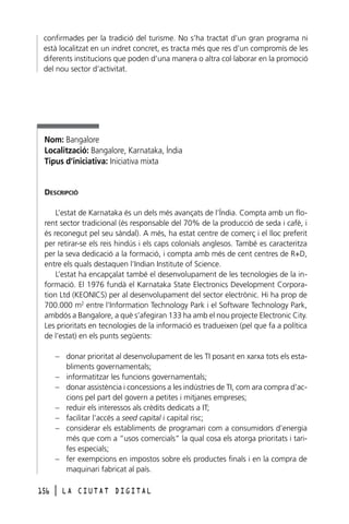 confirmades per la tradició del turisme. No s’ha tractat d’un gran programa ni
està localitzat en un indret concret, es tracta més que res d’un compromís de les
diferents institucions que poden d’una manera o altra col·laborar en la promoció
del nou sector d’activitat.

Nom: Bangalore
Localització: Bangalore, Karnataka, Índia
Tipus d’iniciativa: Iniciativa mixta

DESCRIPCIÓ
L’estat de Karnataka és un dels més avançats de l’Índia. Compta amb un florent sector tradicional (és responsable del 70% de la producció de seda i cafè, i
és reconegut pel seu sàndal). A més, ha estat centre de comerç i el lloc preferit
per retirar-se els reis hindús i els caps colonials anglesos. També es caracteritza
per la seva dedicació a la formació, i compta amb més de cent centres de R+D,
entre els quals destaquen l’Indian Institute of Science.
L’estat ha encapçalat també el desenvolupament de les tecnologies de la informació. El 1976 fundà el Karnataka State Electronics Development Corporation Ltd (KEONICS) per al desenvolupament del sector electrònic. Hi ha prop de
700.000 m2 entre l’Information Technology Park i el Software Technology Park,
ambdós a Bangalore, a què s’afegiran 133 ha amb el nou projecte Electronic City.
Les prioritats en tecnologies de la informació es tradueixen (pel que fa a política
de l’estat) en els punts següents:
– donar prioritat al desenvolupament de les TI posant en xarxa tots els establiments governamentals;
– informatitzar les funcions governamentals;
– donar assistència i concessions a les indústries de TI, com ara compra d’accions pel part del govern a petites i mitjanes empreses;
– reduir els interessos als crèdits dedicats a IT;
– facilitar l’accés a seed capital i capital risc;
– considerar els establiments de programari com a consumidors d’energia
més que com a “usos comercials” la qual cosa els atorga prioritats i tarifes especials;
– fer exempcions en impostos sobre els productes finals i en la compra de
maquinari fabricat al país.
156

l

LA CIUTAT DIGITAL

 
