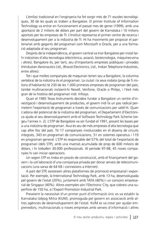 L’èmfasi tradicional en l’enginyeria ha fet sorgir més de 71 escoles tecnològiques, 30 de les quals es troben a Bangalore. El primer Institute of Information
Technology va entrar en funcionament el passat mes de gener (1999), amb una
aportació de 2 milions de dòlars per part del govern de Karnataka i 10 milions
aportats per les empreses de TI. L’Institut representa el primer centre de recerca i
desenvolupament per a la indústria de TI. Hi ha moviments per propiciar el partenariat amb gegants del programari com Microsoft o Oracle, per a una formació adaptada al seu programari.
Després de la independència, el govern central va triar Bangalore per instal·larhi indústries d’alta tecnologia (electrònica, aviació, biotecnologia, màquines-eina
i altres). Bangalore és, per tant, seu d’importants empreses públiques i privades
(Hindustan Aeronautics Ltd., Bharat Electronics, Ltd., Indian Telephone Industries,
entre altres).
Tot i que moltes companyies de maquinari tenen seu a Bangalore, la columna
vertebral de la indústria és el programari. La ciutat i la seva rodalia (prop de 5 milions d’habitants) té 230 de les 1.000 primeres empreses de programari del país;
també multinacionals incloent-hi Novell, Verifone, Oracle o Philips, i l’èxit més
gran de la història del programari indi: Infosys.
Quan el 1985 Texas Instruments decideix fundar a Bangalore un centre d’investigació i desenvolupament de productes, el govern indi fa un pas radical permetent l’exportació de programari a través de comunicacions per satèl·lit. Quan
s’adona del potencial de la indústria del programari, el Departament d’Electrònica ajuda al seu desenvolupament amb el Software Technology Park Scheme (vegeu l’annex n. 2). L’STP de Bangalore va ser fundat el 1991, posant les bases per
a una indústria de programari. Avui és seu de més empreses d’alta tecnologia que
cap altre lloc del país. Té 17 companyies involucrades en el disseny de circuits
integrats, 343 en programari de comunicacions, 51 en sistemes operatius i 119
en programari general. L’STP és responsable del 57% del total de l’exportació de
programari (dels STP), amb una inversió acumulada de prop de 600 milions de
dòlars, i hi treballen 30.000 professionals. Al període 97-98, 45 noves companyies hi van iniciar operacions.
Un segon STP es troba en procés de construcció, amb el finançament del govern i la col·laboració d’una companyia privada per donar serveis de telecomunicacions (una xarxa de 64 KB i connexions a Internet).
A part del STP, existeixen altres plataformes de promoció empresarial i exportació. Per exemple, la International Technology Park, amb 13 ha, desenvolupada
pel govern de l’estat (20%), juntament amb TATA (40%) i un consorci empresarial de Singapur (40%). Altres exemples són l’Electronic City, que cobreix una superfície de 150 ha, o l’Export Promotion Industrial Park.
Preveient la necessitat d’un primer punt d’informació únic es va establir la
Karnataka Udyog Mitra (KUM), promoguda pel govern en associació amb altres agències de desenvolupament de l’estat. KUM es va crear per ajudar emprenedors, multinacionals o noves empreses amb serveis d’informació i altres
El nou sector productiu: espais i activitats

l 157

 