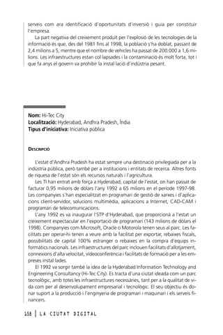 serveis com ara identificació d’oportunitats d’inversió i guia per constituir
l’empresa.
La part negativa del creixement produït per l’explosió de les tecnologies de la
informació és que, des del 1981 fins al 1998, la població s’ha doblat, passant de
2,4 milions a 5, mentre que el nombre de vehicles ha passat de 200.000 a 1,6 milions. Les infraestructures estan col·lapsades i la contaminació és molt forta, tot i
que fa anys el govern va prohibir la instal·lació d’indústria pesant.

Nom: Hi-Tec City
Localització: Hyderabad, Andhra Pradesh, Índia
Tipus d’iniciativa: Iniciativa pública

DESCRIPCIÓ
L’estat d’Andhra Pradesh ha estat sempre una destinació privilegiada per a la
indústria pública, però també per a institucions i entitats de recerca. Altres fonts
de riquesa de l’estat són els recursos naturals i l’agricultura.
Les TI han entrat amb força a Hyderabad, capital de l’estat, on han passat de
facturar 0,95 milions de dòlars l’any 1992 a 65 milions en el període 1997-98.
Les companyies s’han especialitzat en programari de gestió de xarxes i d’aplicacions client-servidor, solucions multimèdia, aplicacions a Internet, CAD-CAM i
programari de telecomunicacions.
L’any 1992 es va inaugurar l’STP d’Hyderabad, que proporcionà a l’estat un
creixement espectacular en l’exportació de programari (143 milions de dòlars el
1998). Companyies com Microsoft, Oracle o Motorola tenen seus al parc. Les facilitats per operar-hi tenen a veure amb la facilitat per exportar, rebaixes fiscals,
possibilitats de capital 100% estranger o rebaixes en la compra d’equips informàtics nacionals. Les infraestructures del parc inclouen facilitats d’allotjament,
connexions d’alta velocitat, vídeoconferència i facilitats de formació per a les empreses instal·lades.
El 1992 va sorgir també la idea de la Hyderabad Information Technology and
Engineering Consultancy (Hi-Tec City). Es tracta d’una ciutat ideada com un parc
tecnològic, amb totes les infraestructures necessàries, tant per a la qualitat de vida com per al desenvolupament empresarial i tecnològic. El seu objectiu és donar suport a la producció i l’enginyeria de programari i maquinari i els serveis financers.
158

l

LA CIUTAT DIGITAL

 