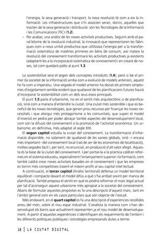 l’energia, la seva generació i transport, la nova revolució té com a eix la informació. Les infraestructures que s’hi associen seran, doncs, aquelles que
tracten de la seva generació i distribució: són les Tecnologies de la Informació
i les Comunicacions (TIC) (1.2).
– Per acabar, una anàlisi de les noves activitats productives. Seguint amb el paral·lelisme de la revolució industrial, la innovació que representaren les fàbriques com a nova unitat productiva que utilitzava l’energia per a la transformació sistemàtica de matèries primeres en béns de consum, així mateix la
revolució del coneixement transformarà les activitats productives ja existents
(adaptant-les a la incorporació sistemàtica de coneixement) i en crearà de noves, tal com quedarà palès al punt 1.3.
La sostenibilitat serà el segon dels conceptes introduïts (1.4), però si bé el primer (la societat de la informació) arriba com a evolució de models anteriors, aquest
ho fa com a imperatiu. Una vegada el model anterior ha donat els primers símptomes d’esgotament sembla evident que qualsevol de les planificacions futures haurà
d’incorporar la sostenibilitat com un dels seus eixos principals.
El punt 1.5 parla d’urbanisme, no en el sentit més arquitectònic o de planificació, sinó com a manera d’entendre la ciutat. Una ciutat més sostenible i que es beneficiï de les noves tecnologies, que generi prou recursos per finançar les noves necessitats i que atorgui més protagonisme a les comunitats; que superi el model
d’inversió en pedra per poder abraçar també aspectes del desenvolupament local,
com són la difusió del coneixement o la promoció de l’activitat econòmica. Un urbanisme, en definitiva, més adaptat al segle XXI.
El segon capítol estudia la ciutat del coneixement. La transformació d’informació disponible, no solament de qualsevol de les xarxes globals, sinó –i encara
més important– del coneixement local (raó de ser de les economies de localització),
moltes vegades tàcit i, per tant, no enunciat, en producció d’alt valor afegit. Aquesta és la base de la ciutat del coneixement. I per portar-la a la pràctica caldran reformes en el sistema educatiu, especialment l’ensenyament superior i la formació, com
també caldrà crear noves activitats basades en el coneixement i que les empreses
es tornin més competitives traient el màxim profit al seu capital intel·lectual.
A continuació, el tercer capítol (Anàlisi territorial) defensa un model territorial
equilibrat i compacte davant el model difús a què s’ha arribat sovint per manca de
planificació. També proposa el sentit en què es podria reformar el marc legal actual
per tal d’aconseguir aquest urbanisme més apropiat a la societat del coneixement.
Abans de formular aquestes propostes es fa una descripció d’aquest marc, tant en
l’àmbit general com en els casos particulars que són objecte de l’estudi.
Més endavant, en el quart capítol es fa una descripció d’experiències recollides
arreu del món, sobre el nou espai industrial. S’analitza la manera com s’han desenvolupat els barris que actualment representen ja el nou model de desenvolupament. A partir d’aquestes experiències s’identifiquen els requeriments de l’entorn i
les diferents polítiques públiques i estratègies empresarials dutes a terme.
18

l

LA CIUTAT DIGITAL

 