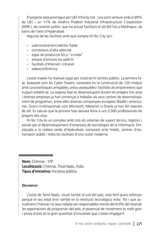 El projecte està promogut per L&T Infocity Ltd., una joint venture amb el 89%
de L&T i un 11% de Andhra Pradesh Industrial Infraestructure Corporation
(APIIC), de caràcter públic, que ha actuat facilitant el sòl (63 ha) a Madhapur, als
barris de l’oest d’Hyderabad.
Algunes de les facilitats amb què compta Hi-Tec City són:
–
–
–
–
–
–

subministrament elèctric fiable
connexions d’alta velocitat
espai de producció fet o “a mida”
estació d’emissió via satèl·lit
facilitats d’Internet i intranet
videoconferència

L’estat mateix ha reservat espai per instal·lar-hi centres públics. La primera fase, batejada com les Cyber Towers, consisteix en la construcció de 120 mòduls
amb característiques amigables, preus assequibles i facilitats als emprenedors que
vulguin establir-se. La segona fase es desenvoluparà durant els propers tres anys
i diverses empreses ja han començat a treballar als seus centres de desenvolupament de programari, entre elles diverses companyies europees (BaaN) i americanes. Grans multinacionals com Microsoft, Metamor o Oracle ja han fet reserves
de sòl. Es calcula que la primera fase donarà feina a uns 2.000 professionals els
propers dos anys.
Hi-Tec City és un complex amb tots els sistemes de suport tècnics, logístics i
socials per al desenvolupament d’empreses de tecnologies de la informació. Emplaçada a la rodalia verda d’Hyderabad, comptarà amb hotels, centres d’oci,
transport públic i totes les facilitats d’una ciutat moderna.

Nom: Chennai - STP
Localització: Chennai, Trival Nadu, Índia
Tipus d’iniciativa: Iniciativa pública

DESCRIPCIÓ
L’estat de Tamil Nadu, situat també al sud del país, està fent grans esforços
perquè el seu estat entri també en la revolució tecnològica índia. Tot i que actualment Chennai i la seva rodalia són responsables només del 8-9% del total de
les exportacions de programari del país, el potencial de creixement és molt gran
i prova d’això és la gran quantitat d’iniciatives que s’estan engegant.
El nou sector productiu: espais i activitats

l 159

 