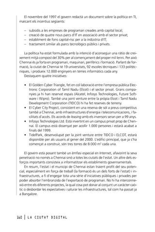 El novembre del 1997 el govern redactà un document sobre la política en TI,
marcant els incentius següents:
–
–
–
–

subsidis a les empreses de programari creades amb capital local;
creació de quatre nous parcs d’IT en associació amb el sector privat;
establiment de fons capital-risc per a la indústria d’IT;
tractament similar als parcs tecnològics públics i privats.

La política ha estat formulada amb la intenció d’aconseguir una ràtio de creixement mitjà compost del 30% per al començament del proper mil·lenni. Per això
Chennai és ja forta en programari, maquinari, perifèrics i formació. Parlant de formació, la ciutat de Chennai té 19 universitats, 92 escoles tècniques i 133 politècniques, i produeix 12.000 enginyers en temes informàtics cada any.
Destaquem quatre iniciatives:
• El Golden Cyber Triangle, fet en col·laboració entre l’empresa pública Electronic Corporation of Tamil Nadu (Elcot) i el sector privat. Grans companyies ja hi han reservat espais (Alcatel, Infosys Technologies, Future Software i Wipro). També una joint venture entre la pròpia Elcot i Tamil Nadu
Development Corporation (TIDCO) hi ha fet reserves de terreny.
• El Cyber City Project, consistent en una reserva de sòl a preus competitius
també a Chennai, amb infraestructures d’energia i telecomunicacions, i facilitats d’accés. Els acords de leasing amb els inversors seran per a 99 anys.
• Infosys Technologies Ltd. Està invertint en un campus privat prop de Chennai. El campus està dissenyat per acollir 1.000 persones i estarà acabat a
finals del 1999.
• TidelPark, desenvolupat per la joint venture entre TIDCO i ELCOT, estarà
disponible per als usuaris al gener del 2000. L’edifici principal, que ja s’ha
començat a construir, són tres torres de 8.000 m2 cada una.
El govern està posant també un èmfasi especial en Internet, afavorint la seva
penetració no només a Chennai sinó a totes les ciutats de l’estat. Un altre dels esforços importants consisteix a informatitzar els establiments governamentals.
En resum, l’estat i el municipi de Chennai estan traient profit del seu potencial, especialment en força de treball (la formació és un dels forts de l’estat) i infraestructures, a fi d’engegar tota una sèrie d’iniciatives públiques i privades per
poder absorbir l’embranzida de l’exportació de programari. No hi ha interconnexió entre els diferents projectes, la qual cosa pot donar al conjunt un caràcter caòtic o desbordar les expectatives i saturar les infraestructures, tal com ha passat ja
a Bangalore.

160

l

LA CIUTAT DIGITAL

 