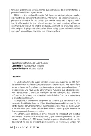 tangibles (programari o serveis), mentre que podrà deixar de dependre tant de la
producció estàndard i a gran escala.
El Hsinchu Science-Based Industrial Park és un parc destinat a la gran producció industrial de components electrònics, informàtics i de telecomunicacions. El
plantejament ha estat fer una ciutat a partir de les necessitats d’aquesta indústria. Si bé la qualitat de vida i el medi ambient han estat premisses a l’hora de
construir-lo, la finalitat ha estat la producció, aprofitant els avantatges competitius del país. S’apropa més al model de Silicon Valley, quant a dimensions i entorn, però no en el tipus d’activitat que s’hi desenvolupa.

Nom: Malaysia Multimedia Super Corridor
Localització: Kuala Lumpur, Malàisia
Tipus d’iniciativa: Iniciativa pública

DESCRIPCIÓ
El Malàisia Multimedia Super Corridor ocuparà una superfície de 750 Km2,
des del centre de Kuala Lumpur (prenent com a origen l’edifici més alt de l’Àsia,
les torres bessones) fins a l’aeroport internacional, el més gran del continent. El
projecte inclou una nova capital administrativa, Putrajaya, que albergarà un govern “sense papers”, una ciutat intel·ligent de nom Cyberjaya, dos “telesuburbis”, un parc tecnològic, una universitat multimèdia i un “parc de la protecció de
la propietat intel·lectual”.
El projecte surt directament del govern de Malàisia, que pensa invertir en la
zona més de 40.000 milions de dòlars. Un dels primers problemes que ha d’abordar és el de convèncer empreses estrangeres que s’hi instal·lin; moltes veuen
el lloc més idoni per a seu de centres de distribució i suport que per a centres de
desenvolupament de nous productes.
Per vèncer aquest obstacle, el primer ministre ha encapçalat una iniciativa
anomenada “International Advisory Panel”, que inclou els presidents de companyies com Microsoft, IBM, Apple, Sun Microsystems, Oracle o Motorola. Per
descomptat, no tots els presidents poden acudir a les reunions, ni tampoc han
162

l

LA CIUTAT DIGITAL

 