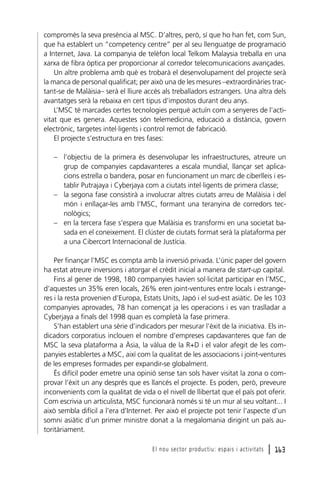 compromès la seva presència al MSC. D’altres, però, sí que ho han fet, com Sun,
que ha establert un “competency centre” per al seu llenguatge de programació
a Internet, Java. La companyia de telèfon local Telkom Malaysia treballa en una
xarxa de fibra òptica per proporcionar al corredor telecomunicacions avançades.
Un altre problema amb què es trobarà el desenvolupament del projecte serà
la manca de personal qualificat; per això una de les mesures –extraordinàries tractant-se de Malàisia– serà el lliure accés als treballadors estrangers. Una altra dels
avantatges serà la rebaixa en cert tipus d’impostos durant deu anys.
L’MSC té marcades certes tecnologies perquè actuïn com a senyeres de l’activitat que es genera. Aquestes són telemedicina, educació a distància, govern
electrònic, targetes intel·ligents i control remot de fabricació.
El projecte s’estructura en tres fases:
– l’objectiu de la primera és desenvolupar les infraestructures, atreure un
grup de companyies capdavanteres a escala mundial, llançar set aplicacions estrella o bandera, posar en funcionament un marc de ciberlleis i establir Putrajaya i Cyberjaya com a ciutats intel·ligents de primera classe;
– la segona fase consistirà a involucrar altres ciutats arreu de Malàisia i del
món i enllaçar-les amb l’MSC, formant una teranyina de corredors tecnològics;
– en la tercera fase s’espera que Malàisia es transformi en una societat basada en el coneixement. El clúster de ciutats format serà la plataforma per
a una Cibercort Internacional de Justícia.
Per finançar l’MSC es compta amb la inversió privada. L’únic paper del govern
ha estat atreure inversions i atorgar el crèdit inicial a manera de start-up capital.
Fins al gener de 1998, 180 companyies havien sol·licitat participar en l’MSC,
d’aquestes un 35% eren locals, 26% eren joint-ventures entre locals i estrangeres i la resta provenien d’Europa, Estats Units, Japó i el sud-est asiàtic. De les 103
companyies aprovades, 78 han començat ja les operacions i es van traslladar a
Cyberjaya a finals del 1998 quan es completà la fase primera.
S’han establert una sèrie d’indicadors per mesurar l’èxit de la iniciativa. Els indicadors corporatius inclouen el nombre d’empreses capdavanteres que fan de
MSC la seva plataforma a Àsia, la vàlua de la R+D i el valor afegit de les companyies establertes a MSC, així com la qualitat de les associacions i joint-ventures
de les empreses formades per expandir-se globalment.
És difícil poder emetre una opinió sense tan sols haver visitat la zona o comprovar l’èxit un any després que es llancés el projecte. Es poden, però, preveure
inconvenients com la qualitat de vida o el nivell de llibertat que el país pot oferir.
Com escrivia un articulista, MSC funcionarà només si té un mur al seu voltant... I
això sembla difícil a l’era d’Internet. Per això el projecte pot tenir l’aspecte d’un
somni asiàtic d’un primer ministre donat a la megalomania dirigint un país autoritàriament.
El nou sector productiu: espais i activitats

l 163

 