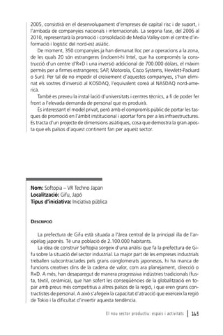 2005, consistirà en el desenvolupament d’empreses de capital risc i de suport, i
l’arribada de companyies nacionals i internacionals. La segona fase, del 2006 al
2010, representarà la promoció i consolidació de Media Valley com el centre d’informació i logístic del nord-est asiàtic.
De moment, 350 companyies ja han demanat lloc per a operacions a la zona,
de les quals 20 són estrangeres (incloent-hi Intel, que ha compromès la construcció d’un centre d’R+D i una inversió addicional de 700.000 dòlars, el màxim
permès per a firmes estrangeres; SAP, Motorola, Cisco Systems, Hewlett-Packard
o Sun). Per tal de no impedir el creixement d’aquestes companyies, s’han eliminat els sostres d’inversió al KOSDAQ, l’equivalent coreà al NASDAQ nord-americà.
També es preveu la instal·lació d’universitats i centres tècnics, a fi de poder fer
front a l’elevada demanda de personal que es produirà.
És interessant el model privat, però amb el compromís públic de portar les tasques de promoció en l’àmbit institucional i aportar fons per a les infraestructures.
Es tracta d’un projecte de dimensions asiàtiques, cosa que demostra la gran aposta que els països d’aquest continent fan per aquest sector.

Nom: Softopia – VR Techno Japan
Localització: Gifu, Japó
Tipus d’iniciativa: Iniciativa pública

DESCRIPCIÓ
La prefectura de Gifu està situada a l’àrea central de la principal illa de l’arxipèlag japonès. Té una població de 2.100.000 habitants.
La idea de construir Softopia sorgeix d’una anàlisi que fa la prefectura de Gifu sobre la situació del sector industrial. La major part de les empreses industrials
treballen subcontractades pels grans conglomerats japonesos, hi ha manca de
funcions creatives dins de la cadena de valor, com ara planejament, direcció o
R+D. A més, han desaparegut de manera progressiva indústries tradicionals (fusta, tèxtil, ceràmica), que han sofert les conseqüències de la globalització en topar amb preus més competitius a altres països de la regió, i que eren grans contractistes de personal. A això s’afegeix la capacitat d’atracció que exerceix la regió
de Tokio i la dificultat d’invertir aquesta tendència.
El nou sector productiu: espais i activitats

l 165

 