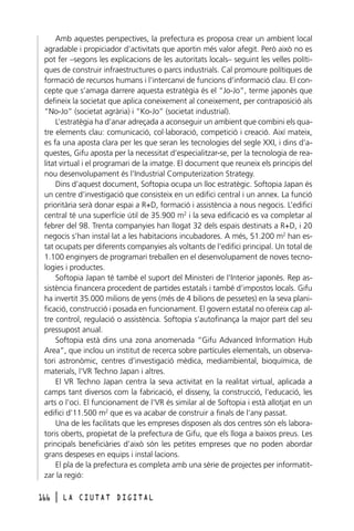 Amb aquestes perspectives, la prefectura es proposa crear un ambient local
agradable i propiciador d’activitats que aportin més valor afegit. Però això no es
pot fer –segons les explicacions de les autoritats locals– seguint les velles polítiques de construir infraestructures o parcs industrials. Cal promoure polítiques de
formació de recursos humans i l’intercanvi de funcions d’informació clau. El concepte que s’amaga darrere aquesta estratègia és el “Jo-Jo”, terme japonès que
defineix la societat que aplica coneixement al coneixement, per contraposició als
“No-Jo” (societat agrària) i “Ko-Jo” (societat industrial).
L’estratègia ha d’anar adreçada a aconseguir un ambient que combini els quatre elements clau: comunicació, col·laboració, competició i creació. Així mateix,
es fa una aposta clara per les que seran les tecnologies del segle XXI, i dins d’aquestes, Gifu aposta per la necessitat d’especialitzar-se, per la tecnologia de realitat virtual i el programari de la imatge. El document que reuneix els principis del
nou desenvolupament és l’Industrial Computerization Strategy.
Dins d’aquest document, Softopia ocupa un lloc estratègic. Softopia Japan és
un centre d’investigació que consisteix en un edifici central i un annex. La funció
prioritària serà donar espai a R+D, formació i assistència a nous negocis. L’edifici
central té una superfície útil de 35.900 m2 i la seva edificació es va completar al
febrer del 98. Trenta companyies han llogat 32 dels espais destinats a R+D, i 20
negocis s’han instal·lat a les habitacions incubadores. A més, 51.200 m2 han estat ocupats per diferents companyies als voltants de l’edifici principal. Un total de
1.100 enginyers de programari treballen en el desenvolupament de noves tecnologies i productes.
Softopia Japan té també el suport del Ministeri de l’Interior japonès. Rep assistència financera procedent de partides estatals i també d’impostos locals. Gifu
ha invertit 35.000 milions de yens (més de 4 bilions de pessetes) en la seva planificació, construcció i posada en funcionament. El govern estatal no ofereix cap altre control, regulació o assistència. Softopia s’autofinança la major part del seu
pressupost anual.
Softopia està dins una zona anomenada “Gifu Advanced Information Hub
Area”, que inclou un institut de recerca sobre partícules elementals, un observatori astronòmic, centres d’investigació mèdica, mediambiental, bioquímica, de
materials, l’VR Techno Japan i altres.
El VR Techno Japan centra la seva activitat en la realitat virtual, aplicada a
camps tant diversos com la fabricació, el disseny, la construcció, l’educació, les
arts o l’oci. El funcionament de l’VR és similar al de Softopia i està allotjat en un
edifici d’11.500 m2 que es va acabar de construir a finals de l’any passat.
Una de les facilitats que les empreses disposen als dos centres són els laboratoris oberts, propietat de la prefectura de Gifu, que els lloga a baixos preus. Les
principals beneficiàries d’això són les petites empreses que no poden abordar
grans despeses en equips i instal·lacions.
El pla de la prefectura es completa amb una sèrie de projectes per informatitzar la regió:
166

l

LA CIUTAT DIGITAL

 