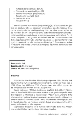 –
–
–
–
–
–

Autopista de la informació de Gifu
Sistema de transport intel·ligent (ITS)
Sistema d’informació geogràfica (GIS)
Targetes intel·ligents (IC Card)
Comerç electrònic
Arxius electrònics

Fent una primera avaluació del programa engegat, les conclusions dels gestors són positives, tot i que destaquen també alguns aspectes negatius. D’una
banda, la crisi que ha afectat el Japó a l’any 1998 i, de l’altra, la manca d’un centre important d’R+D. I si la primera forma part del moment econòmic mundial i
de factors difícilment controlables, la segona respon a una carència local. Per evitar-la s’han previst la inauguració, a l’abril del 1999, de l’Industrial Information
Technology Research Institute, i planificar les accions que permetin formar investigadors capaços de treballar en projectes d’investigació. Entre aquestes accions
hi ha acords amb diverses universitats estrangeres, organismes de recerca o companyies privades.

Nom: Atidim Park
Localització: Tel-Aviv, Israel
Tipus d’iniciativa: Iniciativa pública

DESCRIPCIÓ
Situat en una àrea al nord de Tel-Aviv, ocupant prop de 10 ha, l’Atidim Park
és una iniciativa municipal per atreure inversions d’alta tecnologia. Va ser creat el
1972, i fins a l’any 1997 tenia 7.500 m2 construïts en onze edificis, ocupats per
85 companyies que donaven feina a 3.500 persones.
Aquest mateix any (1997) es decideix una ampliació de 6.500 m2. Pràcticament es dobla l’edificabilitat a causa de les expectatives generades per les noves
tecnologies de la informació. El nou edifici serà l’Atidim Tower, una torre de 19
pisos amb totes les infraestructures necessàries per aconseguir les millors condicions de treball. La intenció és ocupar l’edifici amb empreses tecnològiques, però
la novetat respecte a les inversions anteriors és que també es permetran altres
serveis professionals per a les empreses.
Els propietaris dels edificis són el municipi i la Universitat de Tel-Aviv. A la darrera ampliació hi han invertit més de 100 milions de dòlars.
El nou sector productiu: espais i activitats

l 167

 