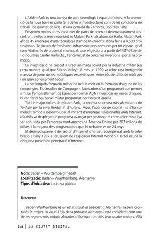 L’Atidim Park és una barreja de parc tecnològic i espai d’oficines. A la promoció de la nova torre es parla tant de les infraestructures com de les condicions de
treball i de qualitat de vida i d’una jornada de 24 hores, 365 dies l’any.
Existeixen moltes altres iniciatives de parcs de recerca i desenvolupament a Israel, entre elles la més important és Matam Park, als afores de Haifa. Matam Park
allotja 45 empreses d’alta tecnologia (també Microsoft) i dóna feina a 4.500 professionals. Té circuits de fred/calor i infraestructures comunes per tot el parc. Igual
com Atidim, és de propietat municipal, que el gestiona a partir del MTM-Scientific Industries Center Haifa Ltd., l’encarregat de cercar les inversions i portar la promoció.
La investigació ha crescut a Israel animada sovint per la indústria militar (en
certa manera igual que Silicon Valley). A més, el 1990 va rebre una immigració
massiva de jueus de les repúbliques exsoviètiques, entre ells científics de molt pes
i un gran coneixement teòric.
La perllongada formació militar ha influït molt en la formació d’alguna de les
companyies. Els creadors de Compugen, fabricadors d’un programari que permet
simular l’emparellament de bases per formar ADN i investigar en noves drogues,
hi van fer el seu servei militar programat per l’exèrcit israelià.
Tot i el major volum de Matam Park, la recerca se centra més als voltants de
Tel-Aviv per la seva flexibilitat d’horaris. Aquí, l’aparició de capital risc s’ha començat també a desenvolupar al voltant d’empreses relacionades amb Internet.
Mirabilis va desplegar un programa avançat per gestionar el correu electrònic i va
ser adquirida per l’empresa nord-americana America Online per 287 milions de
dòlars, i la mitjana dels programadors que hi treballen és de 24 anys.
El desenvolupament del sector d’Internet s’ha vist recompensat amb la celebració a l’any 1997 a Jerusalem de l’exposició Internet World 97. Israel ocupa la
cinquena posició en penetració d’Internet.

Nom: Baden – Württemberg medi@
Localització: Baden - Wuerttemberg, Alemanya
Tipus d’iniciativa: Iniciativa pública

DESCRIPCIÓ
Baden-Württemberg és un estat situat al sud-oest d’Alemanya i la seva capital és Stuttgart. Hi viu el 13% de la població alemanya i està considerat com una
de les regions més industrialitzades d’Europa i un dels seus quatre motors. Allà
168

l

LA CIUTAT DIGITAL

 