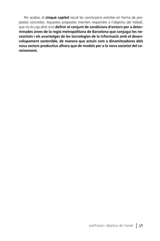 Per acabar, el cinquè capítol recull les conclusions extretes en forma de propostes concretes. Aquestes propostes intenten respondre a l’objectiu del treball,
que no és cap altre sinó definir el conjunt de condicions d’entorn per a determinades àrees de la regió metropolitana de Barcelona que conjugui les necessitats i els avantatges de les tecnologies de la informació amb el desenvolupament sostenible, de manera que actuïn com a dinamitzadores dels
nous sectors productius alhora que de models per a la nova societat del coneixement.

Justificació i objectius de l’estudi

l 19

 