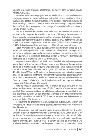 tenen la seu central les grans corporacions alemanyes com Mercedes, Bosch,
Porsche, Carl Zeiss...
Bé que les indústries d’enginyeria mecànica i elèctrica i la construcció de vehicles juguen encara un paper molt important, gràcies a una molt bona infraestructura i una política industrial favorable, s’ha propiciat l’aparició d’indústria de
nova tecnologia, com són la realitat virtual o la biotecnologia. Segons Eurostat,
Baden-Württemberg encapçala el percentatge d’ocupació en alta tecnologia a
Europa, amb un 17,3%.
Tant en el nombre de servidors com en la xarxa de telecomunicacions o el
nombre de llars a què arriba el cable, el sud-oest d’Alemanya és una zona molt
desenvolupada. La xarxa pública entre edificis oficials és de 2Mb/seg, i la universitària (de les més desenvolupades al país) va des de 2 fins a 155Mb/seg. Més de
la meitat de les companyies tenen accés a Internet (30% a la resta d’Alemanya).
El 43% de la població utilitza ordinador i el 10% està connectat a Internet.
Baden-Württemberg ha estat tradicionalment un important centre de la indústria dels mèdia (publicació, creació audiovisual...), la qual cosa ha propiciat l’aparició de la indústria new media (incloent-hi indústries de publicació electrònica, programari...) i la instal·lació de les seus centrals (a Alemanya) d’empreses de
tecnologies de la informació com IBM, HP o Alcatel.
En aquest context, el juliol del 1996, l’estat pren la iniciativa i engega el programa Baden-Württemberg medi@, com una manera d’introduir la seva societat
a l’era de la informació. El programa uneix projectes i socis públics i privats. Es
concentra en sis àrees d’interès i té assignats 500 milions de marcs (més de
42.000 milions PTA) per a 89 projectes amb una durada que varia d’un a quatre
anys. Les sis àrees són: continguts i enfortiment d’aplicacions, desenvolupament
de la xarxa d’infraestructura, mèdia en l’entorn empresarial, mèdia modern en
l’àrea de promoció d’educació, interfícies de sistemes locals i regionals i desenvolupament de tecnologies d’innovació.
Entre els projectes desenvolupats hi ha la creació de bases de dades en línia
(directoris d’empreses, bases de dades oficials...), centres d’assessorament, promoció de films culturals, buidatge de biblioteques a la xarxa o promoció de la creació audiovisual cultural. Un dels projectes, la creació d’un directori d’empreses
multimèdia, reuneix un total de 18.000 firmes, de les quals més de 800 es troben
al land de Baden-Württemberg.
El seguiment del programa el fa una associació pública, MFG Medien-und
Filmgesellschaft Baden-Württemberg, que elabora un informe anual on fa balanç
dels 89 projectes.
Un dels projectes que es troba sota aquest programa és el del Film & Medien
Zentrum a la ciutat de Ludwisburg, molt a prop de Stuttgart. Consisteix en la rehabilitació d’unes antigues casernes situades al centre de la ciutat per tal d’allotjar noves companyies en el camp del multimèdia i la creació audiovisual. El projecte és promogut per l’autoritat local i el govern del land. La proximitat d’una
acadèmia de cine a la mateixa ciutat fa que es projecti una estreta relació entre
El nou sector productiu: espais i activitats

l 169

 