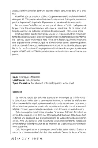 aquesta i el Film & medien Zentrum; aquesta relació, però, no es dóna en la pràctica.
Els edificis són de propietat pública. Ocupen una extensió total de 40.000 m2,
dels quals 12.000 ja estan rehabilitats i en funcionament. Tot i que la propietat és
pública, la promoció és privada. El promotor actua sobre els terrenys cedits.
Les empreses s’instal·len pels serveis que s’inclouen a l’edifici i pels preus de
l’espai. Entre les aproximadament 40 empreses instal·lades hi ha editors multimèdia, agències de publicitat i creadors de pàgines web i films, entre altres.
El fet que Baden-Württemberg sigui una de les regions industrials més importants d’Europa ha afavorit el desenvolupament de les tecnologies de la informació i del nou sector multimèdia. Però hi ha altres factors igualment importants
com el paper de la universitat, que ha afavorit també aquest desenvolupament
amb una bona infraestructura de telecomunicacions. D’altra banda, el sector públic ha fet una forta inversió en projectes multimèdia amb una gran aportació de
capital (42.000 milions PTA) i la participació de molts ministeris sota el mateix programa.

Nom: Technopolis i Medipolis
Localització: Oulu, Finlàndia
Tipus d’iniciativa: Col·laboració entre sector públic i sector privat

DESCRIPCIÓ
Els mercats nòrdics són dels més avançats en tecnologies de la informació i
la comunicació. Índexs com la penetració d’Internet, el nombre de telèfons mòbils o la xarxa de fibra òptica presenten els valors més alts del món. La presència
d’importants empreses transnacionals, especialment en telecomunicacions amb
NOKIA i Ericsson, converteix els mercats del nord d’Europa en molt dinàmics.
Oulu és una petita ciutat finesa, situada a l’anomenat Bothnian Arch (límit superior de l’entrada en terra de la mar Bàltica al golf de Bothnia). El Bothnian Arch
és també una associació que ajunta les regions de Suècia i Finlàndia que donen
a l’arc. Amb una cultura i unes estructures socials molt semblants, l’associació
pretén reforçar la competitivitat de les empreses de la zona i garantir un creixement sostenible.
Oulu Technopolis va ser el primer parc científic dels països nòrdics. És situat al
costat de la Universitat de Oulu i dels laboratoris del Centre de Recerca Tècnica
170

l

LA CIUTAT DIGITAL

 