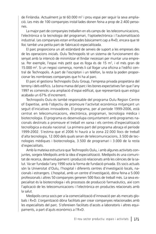 de Finlàndia. Actualment ja té 60.000 m2 i prou espai per seguir la seva ampliació. Les més de 100 companyies instal·lades donen feina a prop de 2.400 persones.
La major part de companyies treballen en els camps de les telecomunicacions,
l’electrònica o la tecnologia del programari, l’optoelectrònica i l’automatització
industrial. Les companyies estan enfocades bàsicament cap a R+D, encara que té
lloc també una petita part de fabricació especialitzada.
El parc proporciona un alt estàndard de serveis de suport a les empreses des
de les operacions inicials. Oulu Technopolis té un sistema de funcionament dissenyat amb la intenció de minimitzar el llindar necessari per muntar una empresa. Per exemple, l’espai més petit que es lloga és de 15 m2, i el més gran de
15.000 m2. Si un negoci comença, només li cal llogar una oficina a l’edifici central de Technopolis. A part de l’escriptori i un telèfon, la resta la poden proporcionar les nombroses companyies que hi ha al parc.
El parc el gestiona Technopolis Oulu Group, l’empresa privada propietària del
terreny i dels edificis. La bona marxa del parc i les bones expectatives fan que l’any
1997 es comencés una ampliació d’espai edificat, que representarà quan estigui
acabada un 67% d’increment.
Technopolis Oulu és també responsable del programa Oulu Region Centre
of Expertise, amb l’objectiu de promoure l’activitat econòmica mitjançant un
seguit d’iniciatives innovadores. El programa, per al període 1999-2006, està
centrat en telecomunicacions, electrònica, programari, tecnologia mèdica i
biotecnologia. El programa es desenvolupa conjuntament amb programes nacionals destinats a promoure el treball en xarxa i els centres d’especialització
tecnològica a escala nacional. La primera part del programa abraça el període
1999-2002. S’estima que el 2006 hi haurà a la zona 22.000 llocs de treball
d’alta tecnologia, 12.000 dels quals seran de telecomunicacions, 3.500 de tecnologies mèdiques i biotecnologia, 3.500 de programari i 3.000 de la resta
d’especialitats.
Amb la mateixa estructura que Technopolis Oulu, i amb algunes activitats conjuntes, sorgeix Medipolis amb la idea d’especialització. Medipolis és una comunitat de recerca, desenvolupament i producció relacionats amb les ciències de la salut. Va ser fundada l’any 1990 sota la forma de fundació privada. Els socis actuals
són la Universitat d’Oulu, l’hospital i diferents centres d’investigació locals, nacionals i estrangers. L’hospital, amb un centre d’investigació, dóna feina a 5.000
professionals i altres 50 companyies generen 500 llocs de treball més. La seva especialitat és la biotecnologia i els processos de producció farmacèutics, així com
l’aplicació de les telecomunicacions i l’electrònica en productes relacionats amb
la salut.
Medipolis cerca socis per a la comercialització d’innovació per als mercats globals i R+D. L’organització dóna facilitats per crear companyies relacionades amb
les especialitats del parc. S’ofereixen facilitats d’accés a laboratoris i altres equipaments, a part d’ajuts econòmics a l’R+D.
El nou sector productiu: espais i activitats

l 171

 
