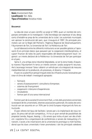 Nom: Environment Park
Localització: Torí, Itàlia
Tipus d’iniciativa: Iniciativa mixta
DESCRIPCIÓ
La idea de crear un parc científic va sorgir el 1993, quan un nombre de companyies centrades en la investigació i l’alta tecnologia van expressar el seu desig
comú d’establir-se prop de les universitats de la ciutat. Les autoritats municipals
van aprovar la construcció del parc, que s’inaugurà el 1997. Els principals promotors van ser la Regió del Piemont, l’Agència Regional de Desenvolupament,
l’Ajuntament de Torí, la Universitat de Torí i la Politècnica de Torí.
La col·laboració entre les diferents institucions va ser possible gràcies a l’aprovació d’uns principis bàsics que passaven per la cooperació interdisciplinària, el
suport financer de totes les parts responsables del desenvolupament local i regional i un interès declarat de la Politècnica i la Universitat de Torí per participar
en el parc.
Spina 3, una antiga zona industrial degradada, va ser la zona triada; d’aquesta manera l’Ajuntament hi tenia un interès concret i podia assignar-hi recursos.
Així s’aconseguí renovar l’àrea i obtenir un vehicle per a la integració de mesures
mediambientals en la producció, els processos, el disseny i l’impacte.
El parc es va planificar perquè tingués totes les infraestructures necessàries per
crear el clima de treball i investigació apropiats:
–
–
–
–
–
–

formació
serveis d’assessorament i consultoria d’empreses
sistemes de finançament
cooperació i intercanvi d’experiències
incubadores
formar part d’una xarxa internacional

Formen part de la societat Environment Park, a més dels promotors esmentats
(a excepció de les universitats), diverses associacions patronals. Els costos de construcció van ser assumits en un 70% per la Unió Europea mitjançant els fons estructurals.
El parc ofereix tot tipus de facilitats i serveis per a la implantació de nous negocis. Els preus del sòl són competitius, i hi ha un gran ventall de possibilitats de
propietat (venda, lloguer, leasing...). Els serveis que inclou el parc van des d’edició i copisteria fins a organització de conferències o serveis de màrqueting o financers. L’accés a les instal·lacions de la universitat és promogut o molt facilitat,
donat que les dues universitats n’eren promotores i són les principals valedores
172

l

LA CIUTAT DIGITAL

 
