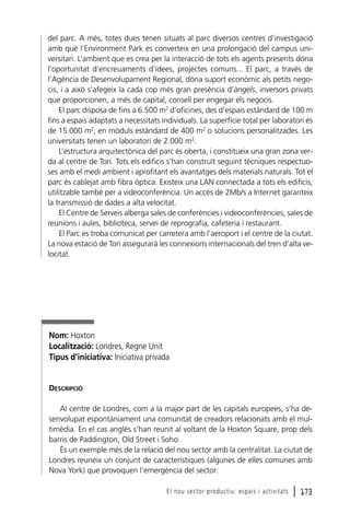 del parc. A més, totes dues tenen situats al parc diversos centres d’investigació
amb què l’Environment Park es converteix en una prolongació del campus universitari. L’ambient que es crea per la interacció de tots els agents presents dóna
l’oportunitat d’encreuaments d’idees, projectes comuns... El parc, a través de
l’Agència de Desenvolupament Regional, dóna suport econòmic als petits negocis, i a això s’afegeix la cada cop més gran presència d’àngels, inversors privats
que proporcionen, a més de capital, consell per engegar els negocis.
El parc disposa de fins a 6.500 m2 d’oficines, des d’espais estàndard de 100 m
fins a espais adaptats a necessitats individuals. La superfície total per laboratori és
de 15.000 m2, en mòduls estàndard de 400 m2 o solucions personalitzades. Les
universitats tenen un laboratori de 2.000 m2.
L’estructura arquitectònica del parc és oberta, i constitueix una gran zona verda al centre de Torí. Tots els edificis s’han construït seguint tècniques respectuoses amb el medi ambient i aprofitant els avantatges dels materials naturals. Tot el
parc és cablejat amb fibra òptica. Existeix una LAN connectada a tots els edificis,
utilitzable també per a videoconferència. Un accés de 2Mb/s a Internet garanteix
la transmissió de dades a alta velocitat.
El Centre de Serveis alberga sales de conferències i videoconferències, sales de
reunions i aules, biblioteca, servei de reprografia, cafeteria i restaurant.
El Parc es troba comunicat per carretera amb l’aeroport i el centre de la ciutat.
La nova estació de Torí assegurarà les connexions internacionals del tren d’alta velocitat.

Nom: Hoxton
Localització: Londres, Regne Unit
Tipus d’iniciativa: Iniciativa privada

DESCRIPCIÓ
Al centre de Londres, com a la major part de les capitals europees, s’ha desenvolupat espontàniament una comunitat de creadors relacionats amb el multimèdia. En el cas anglès s’han reunit al voltant de la Hoxton Square, prop dels
barris de Paddington, Old Street i Soho.
És un exemple més de la relació del nou sector amb la centralitat. La ciutat de
Londres reuneix un conjunt de característiques (algunes de elles comunes amb
Nova York) que provoquen l’emergència del sector:
El nou sector productiu: espais i activitats

l 173

 