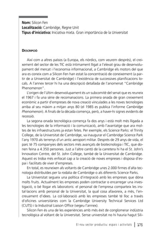 Nom: Silicon Fen
Localització: Cambridge, Regne Unit
Tipus d’iniciativa: Iniciativa mixta. Gran importància de la Universitat

DESCRIPCIÓ
Així com a altres països (a Europa, els nòrdics, com veurem després), el creixement del sector de les TIC està íntimament lligat a l’elevat grau de desenvolupament del mercat i l’economia informacional, a Cambridge els motors del que
ara es coneix com a Silicon Fen han estat la concentració de coneixement (a partir de a Universitat de Cambridge) i l’existència de successives planificacions locals. A l’annex tercer hi ha una descripció detallada de l’anomenat “Cambridge
Phenomenon”.
L’origen de l’últim desenvolupament és un subcomitè del senat que es reuneix
el 1967 i fa una sèrie de recomanacions. La primera onada de gran creixement
econòmic a partir d’empreses de nova creació vinculades a les noves tecnologies
arriba al seu màxim a mitjan anys 80 (el 1985 es publica l’informe Cambridge
Phenomenon). A finals de la dècada comença, però, a haver-hi signes evidents de
recessió.
La segona onada tecnològica comença fa dos anys i està molt més lligada a
les tecnologies de la informació i la comunicació, amb l’avantatge que ara moltes de les infraestructures ja estan fetes. Per exemple, els Science Parks: el Trinity
College, de la Universitat de Cambridge, va inaugurar el Cambridge Science Park
l’any 1970 als terrenys d’un antic aeroport militar. Després de 29 anys de vida, el
parc té 75 companyies dels sectors més avançats de biotecnologia i TIC, que donen feina a 4.350 persones. Just a l’altre cantó de la carretera hi ha el St. John’s
Innovation Centre, del St. John College, també de la Universitat de Cambridge.
Aquest es troba més enfocat cap a la creació de noves empreses i disposa d’espai i facilitats de viver d’empreses.
En total, es reuneixen als voltants de Cambridge unes 2.000 firmes d’alta tecnologia distribuïdes per la rodalia de Cambridge o als diferents Science Parks.
La Universitat segueix una política d’integració amb les empreses que dóna
molts fruits. Actualment les empreses poden contractar o encarregar una investigació, o bé llogar els laboratoris: el personal de l’empresa comparteix les instal·lacions amb personal de la Universitat, la qual cosa afavoreix, a més, l’encreuament d’idees. La col·laboració amb les empreses també té lloc a través
d’oficines universitàries com la Cambridge University Technical Services Ltd
(CUTS) i la Industrial Liaison Office (vegeu l’annex).
Silicon Fen és una de les experiències amb més èxit de conglomerar indústria
tecnològica al voltant de la Universitat. Sense universitat no hi hauria hagut SiliEl nou sector productiu: espais i activitats

l 175

 