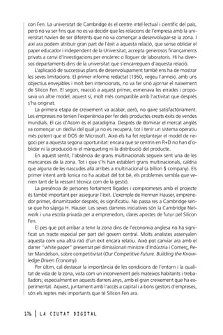 con Fen. La universitat de Cambridge és el centre intel·lectual i científic del país,
però no va ser fins que no es va decidir que les relacions de l’empresa amb la universitat havien de ser diferents que no va començar a desenvolupar-se la zona. I
així ara podem atribuir gran part de l’èxit a aquesta relació, que sense oblidar el
paper educador i independent de la Universitat, accepta generosos finançaments
privats a canvi d’investigacions per encàrrec o lloguer de laboratoris. Hi ha diversos departaments dins de la universitat que s’encarreguen d’aquesta relació.
L’aplicació de successius plans de desenvolupament també ens ha de mostrar
les seves limitacions. El primer informe redactat (1950, vegeu l’annex), amb uns
objectius envejables i molt ben intencionats, no va fer sinó ajornar el naixement
de Silicon Fen. El segon, reacció a aquest primer, esmenava les errades i proposava un altre model, aquest sí, molt més compatible amb l’activitat que després
s’ha originat.
La primera etapa de creixement va acabar, però, no gaire satisfactòriament.
Les empreses no tenien l’experiència per fer dels productes creats èxits de vendes
mundials. El cas d’Acorn és el paradigma. Després de dominar el mercat anglès
va començar un declivi del qual ja no es recuperà, tot i tenir un sistema operatiu
més potent que el DOS de Microsoft. Això els ha fet replantejar el model de negoci per a aquesta segona oportunitat: encara que se centrin en R+D no han d’oblidar ni la producció ni el màrqueting ni la distribució del producte.
En aquest sentit, l’absència de grans multinacionals segueix sent una de les
mancances de la zona. Tot i que s’hi han establert grans multinacionals, caldria
que alguna de les nascudes allà arribés a multinacional (a billion $ company). Els
primer intent amb Ionica no ha acabat del tot bé, els problemes sembla que venien tant de la vessant tècnica com de la gestió.
La presència de persones fortament lligades i compromeses amb el projecte
és també important per assegurar l’èxit. L’exemple de Herman Hauser, emprenedor primer, dinamitzador després, és significatiu. No passa res a Cambridge sense que ho sàpiga H. Hauser. Les seves darreres iniciatives són la Cambridge Network i una escola privada per a emprenedors, clares apostes de futur pel Silicon
Fen.
El pes que pot arribar a tenir la zona dins de l’economia anglesa no ha significat un tracte especial per part del govern central. Molts analistes assenyalen
aquesta com una altra raó d’un èxit encara relatiu. Això pot canviar ara amb el
darrer “white paper” presentat pel dimissionari ministre d’Indústria i Comerç, Peter Mandelson, sobre competitivitat (Our Competitive Future. Building the Knowledge Driven Economy).
Per últim, cal destacar la importància de les condicions de l’entorn i la qualitat de vida de la zona, vista com un inconvenient pels mateixos habitants i treballadors; especialment en aquests darrers anys, amb el gran creixement que ha experimentat. Aquest, juntament amb l’accés a capital i a bons gestors d’empreses,
són els reptes més importants que té Silicon Fen ara.

176

l

LA CIUTAT DIGITAL

 