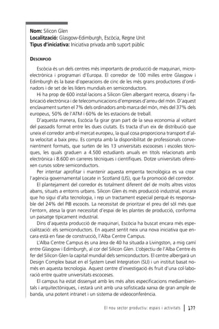 Nom: Silicon Glen
Localització: Glasgow-Edimburgh, Escòcia, Regne Unit
Tipus d’iniciativa: Iniciativa privada amb suport públic
DESCRIPCIÓ
Escòcia és un dels centres més importants de producció de maquinari, microelectrònica i programari d’Europa. El corredor de 100 milles entre Glasgow i
Edimburgh és la base d’operacions de cinc de les més grans productores d’ordinadors i de set de les líders mundials en semiconductors.
Hi ha prop de 600 instal·lacions a Silicon Glen albergant recerca, disseny i fabricació electrònica i de telecomunicacions d’empreses d’arreu del món. D’aquest
enclavament surten el 7% dels ordinadors amb marca del món, més del 37% dels
europeus, 50% de l’ATM i 60% de les estacions de treball.
D’aquesta manera, Escòcia fa girar gran part de la seva economia al voltant
del passadís format entre les dues ciutats. Es tracta d’un eix de distribució que
uneix el corredor amb el mercat europeu, la qual cosa proporciona transport d’alta velocitat a baix preu. Es compta amb la disponibilitat de professionals convenientment formats, que surten de les 13 universitats escoceses i escoles tècniques, les quals graduen a 4.500 estudiants anuals en títols relacionats amb
electrònica i 8.600 en carreres tècniques i científiques. Dotze universitats ofereixen cursos sobre semiconductors.
Per intentar aprofitar i mantenir aquesta empenta tecnològica es va crear
l’agència governamental Locate in Scotland (LIS), que fa promoció del corredor.
El plantejament del corredor és totalment diferent del de molts altres vistos
abans, situats a entorns urbans. Silicon Glen és més producció industrial, encara
que ho sigui d’alta tecnologia, i rep un tractament especial perquè és responsable del 24% del PIB escocès. La necessitat de prioritzar el preu del sòl més que
l’entorn, atesa la gran necessitat d’espai de les plantes de producció, conforma
un paisatge típicament industrial.
Dins d’aquesta producció de maquinari, Escòcia ha buscat encara més especialització: els semiconductors. En aquest sentit neix una nova iniciativa que encara està en fase de construcció, l’Alba Centre Campus.
L’Alba Centre Campus és una àrea de 40 ha situada a Livingston, a mig camí
entre Glasgow i Edimburgh, al cor del Silicon Glen. L’objectiu de l’Alba Centre és
fer del Silicon Glen la capital mundial dels semiconductors. El centre albergarà un
Design Complex basat en el System Level Integration (SLI) i un institut basat només en aquesta tecnologia. Aquest centre d’investigació és fruit d’una col·laboració entre quatre universitats escoceses.
El campus ha estat dissenyat amb les més altes especificacions mediambientals i arquitectòniques, i estarà unit amb una sofisticada xarxa de gran ample de
banda, una potent intranet i un sistema de videoconferència.
El nou sector productiu: espais i activitats

l 177

 