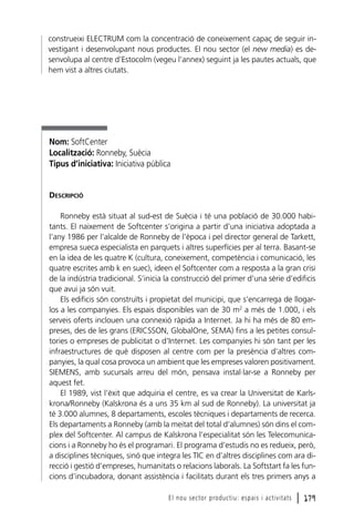 construeixi ELECTRUM com la concentració de coneixement capaç de seguir investigant i desenvolupant nous productes. El nou sector (el new media) es desenvolupa al centre d’Estocolm (vegeu l’annex) seguint ja les pautes actuals, que
hem vist a altres ciutats.

Nom: SoftCenter
Localització: Ronneby, Suècia
Tipus d’iniciativa: Iniciativa pública

DESCRIPCIÓ
Ronneby està situat al sud-est de Suècia i té una població de 30.000 habitants. El naixement de Softcenter s’origina a partir d’una iniciativa adoptada a
l’any 1986 per l’alcalde de Ronneby de l’època i pel director general de Tarkett,
empresa sueca especialista en parquets i altres superfícies per al terra. Basant-se
en la idea de les quatre K (cultura, coneixement, competència i comunicació, les
quatre escrites amb k en suec), ideen el Softcenter com a resposta a la gran crisi
de la indústria tradicional. S’inicia la construcció del primer d’una sèrie d’edificis
que avui ja són vuit.
Els edificis són construïts i propietat del municipi, que s’encarrega de llogarlos a les companyies. Els espais disponibles van de 30 m2 a més de 1.000, i els
serveis oferts inclouen una connexió ràpida a Internet. Ja hi ha més de 80 empreses, des de les grans (ERICSSON, GlobalOne, SEMA) fins a les petites consultories o empreses de publicitat o d’Internet. Les companyies hi són tant per les
infraestructures de què disposen al centre com per la presència d’altres companyies, la qual cosa provoca un ambient que les empreses valoren positivament.
SIEMENS, amb sucursals arreu del món, pensava instal·lar-se a Ronneby per
aquest fet.
El 1989, vist l’èxit que adquiria el centre, es va crear la Universitat de Karlskrona/Ronneby (Kalskrona és a uns 35 km al sud de Ronneby). La universitat ja
té 3.000 alumnes, 8 departaments, escoles tècniques i departaments de recerca.
Els departaments a Ronneby (amb la meitat del total d’alumnes) són dins el complex del Softcenter. Al campus de Kalskrona l’especialitat són les Telecomunicacions i a Ronneby ho és el programari. El programa d’estudis no es redueix, però,
a disciplines tècniques, sinó que integra les TIC en d’altres disciplines com ara direcció i gestió d’empreses, humanitats o relacions laborals. La Softstart fa les funcions d’incubadora, donant assistència i facilitats durant els tres primers anys a
El nou sector productiu: espais i activitats

l 179

 