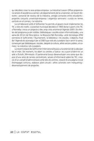 qui decideixi crear la seva pròpia empresa. La Industrial Liaison Office proporciona serveis d’assistència a pimes i als departaments de la universitat, col·locant lecturers i personal de recerca de la indústria, arregla contactes entre estudiants i
projectes conjunts universitat-empresa i organitza seminaris i cursos en temes
centrats en el comerç i la indústria.
La col·laboració amb el Softcenter ha permès al govern local implementar les
TIC a tots els nivells. L’autoritat municipal decideix el 1993 donar suport a les TIC
a Ronneby i inicia un projecte a deu anys vista anomenat Agenda 2003. Els efectes del programa ja són visibles: biblioteques i escoles estan informatitzades, una
xarxa de 20 km de fibra òptica –la Resource Net Ronneby– amb tecnologia ATM
connecta el SoftCenter, l’Ajuntament, la biblioteca i les escoles. L’objectiu final
de l’Agenda és aconseguir per al 2003 que tots els ciutadans facin servir la xarxa,
començant per biblioteques i escoles, després la cultura, altres sectors públics, el comerç i la indústria i els ciutadans.
La recent creació de SoftCenter International busca una extensió de la idea per
tot el món. De moment, ha obert sis centres a Suècia i és a punt d’obrir-ne un
setè a Duluth, Minnesota. El partenariat busca desenvolupar una xarxa que disposi d’una sèrie de serveis centralitzats: serveis d’informació sobre les TIC, creació d’un consell d’administració amb tots els centres, creació d’una pàgina inicial
(homepage) comuna, elaborar plans anuals i altres activitats com màrqueting i
desenvolupament de projectes.

180

l

LA CIUTAT DIGITAL

 