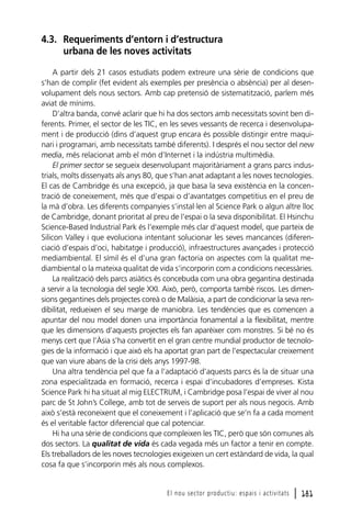 4.3. Requeriments d’entorn i d’estructura
urbana de les noves activitats
A partir dels 21 casos estudiats podem extreure una sèrie de condicions que
s’han de complir (fet evident als exemples per presència o absència) per al desenvolupament dels nous sectors. Amb cap pretensió de sistematització, parlem més
aviat de mínims.
D’altra banda, convé aclarir que hi ha dos sectors amb necessitats sovint ben diferents. Primer, el sector de les TIC, en les seves vessants de recerca i desenvolupament i de producció (dins d’aquest grup encara és possible distingir entre maquinari i programari, amb necessitats també diferents). I després el nou sector del new
media, més relacionat amb el món d’Internet i la indústria multimèdia.
El primer sector se segueix desenvolupant majoritàriament a grans parcs industrials, molts dissenyats als anys 80, que s’han anat adaptant a les noves tecnologies.
El cas de Cambridge és una excepció, ja que basa la seva existència en la concentració de coneixement, més que d’espai o d’avantatges competitius en el preu de
la mà d’obra. Les diferents companyies s’instal·len al Science Park o algun altre lloc
de Cambridge, donant prioritat al preu de l’espai o la seva disponibilitat. El Hsinchu
Science-Based Industrial Park és l’exemple més clar d’aquest model, que parteix de
Silicon Valley i que evoluciona intentant solucionar les seves mancances (diferenciació d’espais d’oci, habitatge i producció), infraestructures avançades i protecció
mediambiental. El símil és el d’una gran factoria on aspectes com la qualitat mediambiental o la mateixa qualitat de vida s’incorporin com a condicions necessàries.
La realització dels parcs asiàtics és concebuda com una obra gegantina destinada
a servir a la tecnologia del segle XXI. Això, però, comporta també riscos. Les dimensions gegantines dels projectes coreà o de Malàisia, a part de condicionar la seva rendibilitat, redueixen el seu marge de maniobra. Les tendències que es comencen a
apuntar del nou model donen una importància fonamental a la flexibilitat, mentre
que les dimensions d’aquests projectes els fan aparèixer com monstres. Si bé no és
menys cert que l’Àsia s’ha convertit en el gran centre mundial productor de tecnologies de la informació i que això els ha aportat gran part de l’espectacular creixement
que van viure abans de la crisi dels anys 1997-98.
Una altra tendència pel que fa a l’adaptació d’aquests parcs és la de situar una
zona especialitzada en formació, recerca i espai d’incubadores d’empreses. Kista
Science Park hi ha situat al mig ELECTRUM, i Cambridge posa l’espai de viver al nou
parc de St John’s College, amb tot de serveis de suport per als nous negocis. Amb
això s’està reconeixent que el coneixement i l’aplicació que se’n fa a cada moment
és el veritable factor diferencial que cal potenciar.
Hi ha una sèrie de condicions que compleixen les TIC, però que són comunes als
dos sectors. La qualitat de vida és cada vegada més un factor a tenir en compte.
Els treballadors de les noves tecnologies exigeixen un cert estàndard de vida, la qual
cosa fa que s’incorporin més als nous complexos.

El nou sector productiu: espais i activitats

l 181

 