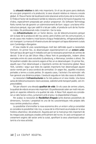 La situació relativa és dels més importants. En el cas de grans parcs dedicats
en una gran proporció a la producció, la seva situació relativa es mesura a escala
global. A l’Àsia el factor de localització està relacionat amb el preu de la mà d’obra.
A l’Índia el factor de localització també es relaciona amb la formació d’aquesta mà
d’obra, especialment preparada per produir programari. Els Software Technology
Parks només han de garantir un subministrament de llum i aigua i una bona infraestructura perquè, sigui per satèl·lit o bé per cable, el producte surti de les fronteres índies. Els professionals indis s’instal·len i fan la resta.
Les infraestructures són un factor decisiu. Les de telecomunicacions perquè
són la base de la producció del nou sector, però d’altres com les comunicacions, o
en els casos més moderns instal·lacions d’aigua freda/calenta, refrigeració/calefacció i transport. La manca d’infraestructures de transport col·lapsa diàriament ciutats
com Cambridge o Bangalore.
El new media té unes característiques molt ben definides quant a necessitats
d’entorn. En primer lloc, es desenvolupen espontàniament en un entorn urbà.
Tant pel tipus de gent que hi treballa com per la necessària proximitat als centres de
decisió. Si bé el cas del Silicon Alley a Nova York és paradigmàtic, trobem altres
exemples entre els casos estudiats (Ludwisburg, a Alemanya, Londres o altres). De
fet podríem establir dos corrents segons el lloc on es desenvolupen. En primer lloc,
aquells que s’han desenvolupat a importants centres de l’economia global. Nova
York, Londres i segur que totes les capitals importants han desenvolupat aquest
sector només per la seva condició de centralitat. En segon lloc, aquelles iniciatives
portades a terme a ciutats petites. En aquests casos, l’activitat s’ha estimulat i ells
han generat una dinàmica pròpia. L’evolució seguida en tots dos casos és diferent.
La necessitat d’infraestructures es fa més palesa en el new media. Una bona
xarxa de telecomunicacions i bons accessos, sobretot amb transport públic, són imprescindibles.
Tot per afavorir una elevada qualitat de vida. En els casos de centres urbans,
la qualitat de vida és encara més important. Els professionals solen ser molt més exigents en aspectes referents a la qualitat de vida. A Nova York aquest era considerat un dels factors crítics, juntament amb el preu i la disponibilitat d’espais.
Per acabar, la necessitat de flexibilitat d’espais (amb diverses possibilitats de
dimensions, funcions i propietat) és una de les característiques més pròpies dels
nous centres productius urbans.
La possibilitar d’emmotllar la nova economia dins un entorn urbà ja consolidat
es considera la possibilitat més rica, a causa de la informació acumulada en la seva
història urbanística i de producció. Aquesta pot ser la mancança més important de
les megaciutats asiàtiques creades artificialment del no-res. En això contraposem el
creixement orgànic del sector amb la ciutat, aprofitant la seva urbanització adaptant-la a la nova activitat.

182

l

LA CIUTAT DIGITAL

 