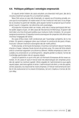 4.4. Polítiques públiques i estratègies empresarials
En aquest àmbit trobem als casos estudiats una diversitat molt gran, des de la
iniciativa totalment privada fins a la totalment pública.
Nova York actua un cop més d’exemple, en aquest cas d’iniciativa privada, encara que la municipalitat i el mateix estat s’hi han involucrat més tard. A Los Angeles la iniciativa ha partit de l’alcalde, però aquest només ha propiciat que el sector
privat s’ajunti i s’organitzi, tot oferint-los certs avantatges.
A Europa les iniciatives solen ser mixtes, amb més o menys participació del sector públic segons el país. Un dels casos de més èxit és el d’Alemanya. El govern del
land obre una línia d’actuació pública que involucra molts ministeris i té una gran
assignació econòmica. D’aquesta manera aconsegueix fer projectes útils alhora que
incentiva l’engegada del sector.
Els casos d’Àsia estan molt condicionats per l’avantatge competitiu de la mà
d’obra. Els governs engeguen plans que inclouen la construcció de grans infraestructures i atreuen inversions estrangeres des de nivells polítics.
D’altra banda, la formació d’empreses s’incentiva normalment donant facilitats
d’accés a l’espai i rebaixes fiscals durant els primers anys. Els casos de forta relació
amb la universitat segueixen una dinàmica diferent. Moltes empreses es creen vinculades a la universitat en un començament, i després perden la relació; l’annex de
Cambridge aprofundeix més en aquesta relació.
L’accés al capital és un punt crític per a la formació d’empreses de les noves activitats. En els casos en què el mercat està més desenvolupat són empreses privades de capital risc (venture capital). Altres vegades és l’administració la que agafa
aquest paper, això resta agilitat al sector. L’administració sol oferir, a més de capital,
serveis associats a la creació de les noves empreses. El mercat nord-americà és també el més evolucionat en la creació d’empreses, tal com s’explica a l’annex de Silicon Alley.

El nou sector productiu: espais i activitats

l 183

 