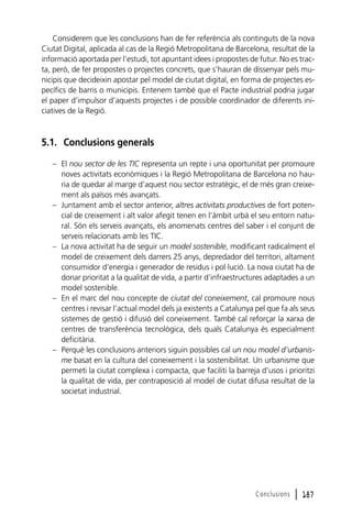 Considerem que les conclusions han de fer referència als continguts de la nova
Ciutat Digital, aplicada al cas de la Regió Metropolitana de Barcelona, resultat de la
informació aportada per l’estudi, tot apuntant idees i propostes de futur. No es tracta, però, de fer propostes o projectes concrets, que s’hauran de dissenyar pels municipis que decideixin apostar pel model de ciutat digital, en forma de projectes específics de barris o municipis. Entenem també que el Pacte industrial podria jugar
el paper d’impulsor d’aquests projectes i de possible coordinador de diferents iniciatives de la Regió.

5.1. Conclusions generals
– El nou sector de les TIC representa un repte i una oportunitat per promoure
noves activitats econòmiques i la Regió Metropolitana de Barcelona no hauria de quedar al marge d’aquest nou sector estratègic, el de més gran creixement als països més avançats.
– Juntament amb el sector anterior, altres activitats productives de fort potencial de creixement i alt valor afegit tenen en l’àmbit urbà el seu entorn natural. Són els serveis avançats, els anomenats centres del saber i el conjunt de
serveis relacionats amb les TIC.
– La nova activitat ha de seguir un model sostenible, modificant radicalment el
model de creixement dels darrers 25 anys, depredador del territori, altament
consumidor d’energia i generador de residus i pol·lució. La nova ciutat ha de
donar prioritat a la qualitat de vida, a partir d’infraestructures adaptades a un
model sostenible.
– En el marc del nou concepte de ciutat del coneixement, cal promoure nous
centres i revisar l’actual model dels ja existents a Catalunya pel que fa als seus
sistemes de gestió i difusió del coneixement. També cal reforçar la xarxa de
centres de transferència tecnològica, dels quals Catalunya és especialment
deficitària.
– Perquè les conclusions anteriors siguin possibles cal un nou model d’urbanisme basat en la cultura del coneixement i la sostenibilitat. Un urbanisme que
permeti la ciutat complexa i compacta, que faciliti la barreja d’usos i prioritzi
la qualitat de vida, per contraposició al model de ciutat difusa resultat de la
societat industrial.

Conclusions

l 187

 
