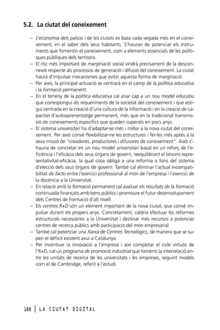 5.2. La ciutat del coneixement
– L’economia dels països i de les ciutats es basa cada vegada més en el coneixement, en el saber dels seus habitants. S’hauran de potenciar els instruments que fomentin el coneixement, com a elements essencials de les polítiques públiques dels territoris.
– El risc més important de marginació social vindrà precisament de la desconnexió respecte als processos de generació i difusió del coneixement. La ciutat
haurà d’impulsar mecanismes que evitin aquesta forma de marginació.
– Per això, la principal actuació se centrarà en el camp de la política educativa
i la formació permanent.
– En el terreny de la política educativa cal anar cap a un nou model educatiu
que correspongui als requeriments de la societat del coneixement i que estigui centrada en la creació d’una cultura de la informació i en la creació de capacitat d’autoaprenentatge permanent, més que en la tradicional transmissió de coneixements específics que queden superats en pocs anys.
– El sistema universitari ha d’adaptar-se més i millor a la nova ciutat del coneixement. Per això convé flexibilitzar-ne les estructures i fer-les més aptes a la
seva missió de “creadores, productores i difusores de coneixement”. Això s’hauria de concretar en un nou model universitari basat en un reforç de l’eficiència i l’eficàcia dels seus òrgans de govern, reequilibrant el binomi representativitat-eficàcia, la qual cosa obliga a una reforma a fons del sistema
d’elecció dels seus òrgans de govern. També cal eliminar l’actual incompatibilitat de facto entre l’exercici professional al món de l’empresa i l’exercici de
la docència a la Universitat.
– En relació amb la formació permanent cal avaluar els resultats de la formació
continuada finançats amb béns públics i promoure el futur desenvolupament
dels Centres de Formació d’alt nivell.
– Els centres R+D són un element important de la nova ciutat, que convé impulsar durant els propers anys. Concretament, caldria efectuar les reformes
estructurals necessàries a la Universitat i destinar més recursos a potenciar
centres de recerca públics amb participació del món empresarial.
– També cal potenciar una Xarxa de Centres Tecnològics, de manera que se superi el dèficit existent avui a Catalunya.
– Per incentivar la innovació a l’empresa i així completar el cicle virtuós de
l’R+D, cal un programa de promoció industrial que fomenti la interrelació entre les unitats de recerca de les universitats i les empreses, seguint models
com el de Cambridge, referit a l’estudi.

188

l

LA CIUTAT DIGITAL

 