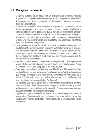 5.3. Planejament urbanístic
– El sistema ciutat ha de ser tractat com un ecosistema. La tendència natural a
augmentar la complexitat dels ecosistemes implica augmentar la probabilitat
de contacte entre diferents portadors d’informació i es tradueix en un augment de l’organització.
– El model de ciutat difusa actual tendeix a augmentar la complexitat a base
d’un elevat consum de recursos naturals i energia, i també simplificant la
complexitat de les seves parts, cosa que, a més de ser insostenible, comporta riscos d’inestabilitat social. L’alternativa de ciutat mediterrània, compacta i
densa amb continuïtat formal, multifuncional, heterogènia i diversa és la base per a una vida social amb cohesió i qualitat de vida, alhora que plataforma
per a una economia competitiva.
– La Regió Metropolitana de Barcelona presenta especialitzacions sectorials
molt rellevants, formant un raïm de ciutats-sector diversificat en el seu conjunt però especialitzat en cada un dels seus grans. En aquest context, les TIC,
com a sector que actua transversalment a la resta de sectors, té un paper clau
dins la malla d’especialització productiva, que potenciï les economies de localització i les d’urbanització.
– La traducció jurídica de la complexitat és la compatibilitat d’usos, que s’ha de
recollir al planejament urbanístic, juntament amb una classificació de l’espai
industrial que sigui més adequada al moment present.
– Es proposa una reforma del planejament, Pla General Metropolità a l’àrea
metropolitana i els seus corresponents a la resta de la Regió Metropolitana,
que inclogui la creació d’una nova subclau urbanística, la modificació de la
definició d’usos industrials, una modificació puntual de la qualificació a les
àrees afectades i la formulació d’un Pla Especial.
– Els elements que hauria de contenir la reforma són: la superposició a la nova
subclau d’Espais Lliures i Equipaments; un pla d’Infraestructures que inclogués equipaments telemàtics i mediambientals i l’exploració de noves vies per
a l’aprofitament de les plusvàlues generades.
– La gestió del desenvolupament del procés hauria de correspondre a un òrgan
gestor aliè a l’Administració, creat exclusivament a aquest efecte, sense que
suposés una renúncia per part de l’Administració de la seva activitat o funció
interventora.

Conclusions

l 189

 