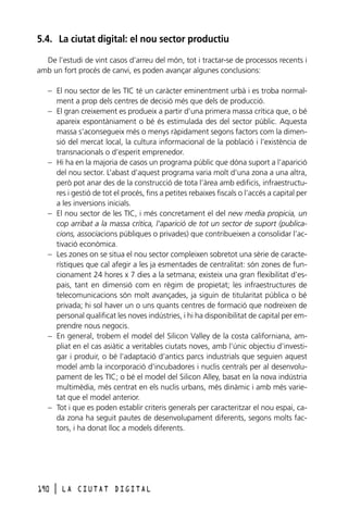 5.4. La ciutat digital: el nou sector productiu
De l’estudi de vint casos d’arreu del món, tot i tractar-se de processos recents i
amb un fort procés de canvi, es poden avançar algunes conclusions:
– El nou sector de les TIC té un caràcter eminentment urbà i es troba normalment a prop dels centres de decisió més que dels de producció.
– El gran creixement es produeix a partir d’una primera massa crítica que, o bé
apareix espontàniament o bé és estimulada des del sector públic. Aquesta
massa s’aconsegueix més o menys ràpidament segons factors com la dimensió del mercat local, la cultura informacional de la població i l’existència de
transnacionals o d’esperit emprenedor.
– Hi ha en la majoria de casos un programa públic que dóna suport a l’aparició
del nou sector. L’abast d’aquest programa varia molt d’una zona a una altra,
però pot anar des de la construcció de tota l’àrea amb edificis, infraestructures i gestió de tot el procés, fins a petites rebaixes fiscals o l’accés a capital per
a les inversions inicials.
– El nou sector de les TIC, i més concretament el del new media propicia, un
cop arribat a la massa crítica, l’aparició de tot un sector de suport (publicacions, associacions públiques o privades) que contribueixen a consolidar l’activació econòmica.
– Les zones on se situa el nou sector compleixen sobretot una sèrie de característiques que cal afegir a les ja esmentades de centralitat: són zones de funcionament 24 hores x 7 dies a la setmana; existeix una gran flexibilitat d’espais, tant en dimensió com en règim de propietat; les infraestructures de
telecomunicacions són molt avançades, ja siguin de titularitat pública o bé
privada; hi sol haver un o uns quants centres de formació que nodreixen de
personal qualificat les noves indústries, i hi ha disponibilitat de capital per emprendre nous negocis.
– En general, trobem el model del Silicon Valley de la costa californiana, ampliat en el cas asiàtic a veritables ciutats noves, amb l’únic objectiu d’investigar i produir, o bé l’adaptació d’antics parcs industrials que seguien aquest
model amb la incorporació d’incubadores i nuclis centrals per al desenvolupament de les TIC; o bé el model del Silicon Alley, basat en la nova indústria
multimèdia, més centrat en els nuclis urbans, més dinàmic i amb més varietat que el model anterior.
– Tot i que es poden establir criteris generals per caracteritzar el nou espai, cada zona ha seguit pautes de desenvolupament diferents, segons molts factors, i ha donat lloc a models diferents.

190

l

LA CIUTAT DIGITAL

 