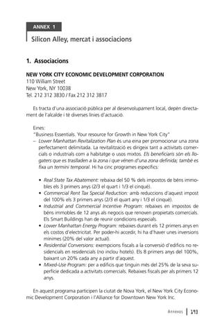 ANNEX 1

Silicon Alley, mercat i associacions
1. Associacions
NEW YORK CITY ECONOMIC DEVELOPMENT CORPORATION
110 William Street
New York, NY 10038
Tel. 212 312 3830 / Fax 212 312 3817
Es tracta d’una associació pública per al desenvolupament local, depèn directament de l’alcalde i té diverses línies d’actuació.
Eines:
“Business Essentials. Your resource for Growth in New York City”
– Lower Manhattan Revitalization Plan és una eina per promocionar una zona
perfectament delimitada. La revitalització es dirigeix tant a activitats comercials o industrials com a habitatge o usos mixtos. Els beneficiaris són els llogaters que es traslladen a la zona i que vénen d’una zona definida; també es
fixa un termini temporal. Hi ha cinc programes específics:
• Real State Tax Abatement: rebaixa del 50 % dels impostos de béns immobles els 3 primers anys (2/3 el quart i 1/3 el cinquè).
• Commercial Rent Tax Special Reduction: amb reduccions d’aquest impost
del 100% els 3 primers anys (2/3 el quart any i 1/3 el cinquè).
• Industrial and Commercial Incentive Program: rebaixes en impostos de
béns immobles de 12 anys als negocis que renoven propietats comercials.
Els Smart Buildings han de reunir condicions especials.
• Lower Manhattan Energy Program: rebaixes durant els 12 primers anys en
els costos d’electricitat. Per poder-hi accedir, hi ha d’haver unes inversions
mínimes (20% del valor actual).
• Residential Conversions: exempcions fiscals a la conversió d’edificis no residencials en residencials (no inclou hotels). Els 8 primers anys del 100%,
baixant un 20% cada any a partir d’aquest.
• Mixed-Use Program: per a edificis que tinguin més del 25% de la seva superfície dedicada a activitats comercials. Rebaixes fiscals per als primers 12
anys.
En aquest programa participen la ciutat de Nova York, el New York City Economic Development Corporation i l’Alliance for Downtown New York Inc.
Annexos

l 193

 