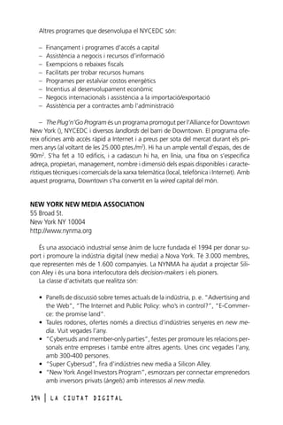 Altres programes que desenvolupa el NYCEDC són:
–
–
–
–
–
–
–
–

Finançament i programes d’accés a capital
Assistència a negocis i recursos d’informació
Exempcions o rebaixes fiscals
Facilitats per trobar recursos humans
Programes per estalviar costos energètics
Incentius al desenvolupament econòmic
Negocis internacionals i assistència a la importació/exportació
Assistència per a contractes amb l’administració

– The Plug’n’Go Program és un programa promogut per l‘Alliance for Downtown
New York (), NYCEDC i diversos landlords del barri de Downtown. El programa ofereix oficines amb accés ràpid a Internet i a preus per sota del mercat durant els primers anys (al voltant de les 25.000 ptes./m2). Hi ha un ample ventall d’espais, des de
90m2. S’ha fet a 10 edificis, i a cadascun hi ha, en línia, una fitxa on s’especifica
adreça, propietari, management, nombre i dimensió dels espais disponibles i característiques tècniques i comercials de la xarxa telemàtica (local, telefònica i Internet). Amb
aquest programa, Downtown s’ha convertit en la wired capital del món.

NEW YORK NEW MEDIA ASSOCIATION
55 Broad St.
New York NY 10004
http://www.nynma.org
És una associació industrial sense ànim de lucre fundada el 1994 per donar suport i promoure la indústria digital (new media) a Nova York. Té 3.000 membres,
que representen més de 1.600 companyies. La NYNMA ha ajudat a projectar Silicon Aley i és una bona interlocutora dels decision-makers i els pioners.
La classe d’activitats que realitza són:
• Panells de discussió sobre temes actuals de la indústria, p. e. “Advertising and
the Web”, “The Internet and Public Policy: who’s in control?”, “E-Commerce: the promise land”.
• Taules rodones, ofertes només a directius d’indústries senyeres en new media. Vuit vegades l’any.
• “Cybersuds and member-only parties”, festes per promoure les relacions personals entre empreses i també entre altres agents. Unes cinc vegades l’any,
amb 300-400 persones.
• “Super Cybersud”, fira d’indústries new media a Silicon Alley.
• “New York Angel Investors Program”, esmorzars per connectar emprenedors
amb inversors privats (àngels) amb interessos al new media.
194

l

LA CIUTAT DIGITAL

 