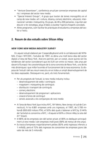 • “Venture Downtown”, conferència anual per connectar empreses de capital
risc i empreses del sector new media.
• “Special Interest Groups”, 4 grups que tracten de temes monogràfics en el
camp de new media: art i cultura, disseny, comerç electrònic, educació, internacional i vendes i màrqueting. Els grups, de 40 a 200 persones, s’ajunten per
discutir o fer estratègia, pluja d’idees o escoltar l’opinió d’experts convidats.
• Altres programes, com facilitar les pràctiques d’estudiants a empreses del sector a l’estiu.

2. Resum de dos estudis sobre Silicon Alley
NEW YORK NEW MEDIA INDUSTRY SURVEY
En aquest estudi elaborat per Coopers&Lybrand amb la col·laboració del NYNMA, Chase i NYCEDC, l’octubre de 1997, es dóna una molt bona idea del sector
digital a l’àrea de Nova York. Això ens permet, per un costat, veure quines són les
tendències del sector (considerant que els EUA van entre sis mesos i dos anys per
davant d’Europa) i les característiques de la zona concreta de Nova York, una de les
més dinàmiques i que millor ha entès el funcionament de la nova economia. Es disposa de l’estudi i del seu resum executiu on es troba un ampli desenvolupament de
les idees exposades. Destaquem-ne, però, els trets fonamentals:
• Per als propòsits de l’estudi, la new media industry inclou:
– desenvolupament de webs i continguts
– magatzem i màrqueting de continguts
– distribució i transport de continguts
– comerç electrònic
– desenvolupament de programari i aplicacions
– creació d’eines de contingut
– serveis associats a les companyies de new media
• A l’àrea de Nova York (que inclou NYC, NY Metro, New Jersey i el sud de Connecticut), hi ha 4.881 empreses amb uns ingressos, el 1997, de 5.700 milions$ (850.650 milions PTA), el 50% dels quals s’obtenen a NYCity. El 44%
de l’activitat es concentra a NYC, i d’aquest el 60% a Silicon Alley (a sota del
41st Street).
• El 88% de les empreses són del sector privat; el 48% es dediquen principalment al new media i són empreses molt joves (68% de menys de tres anys).
• Es tracta d’empreses majoritàriament petites (83% amb ingressos inferiors a
1 millió$), però el 72% dels ingressos les concentren les empreses grans (de
valor de més de 5 milions$).
Annexos

l 195

 