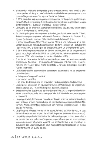 • S’ha produït migració d’empreses grans o departaments new media a empreses petites. El fet que creixi més la dimensió de les empreses que el nombre total fa pensar que s’ha superat l’estat embrionari.
• El 60% es dedica a desenvolupament i disseny de continguts, la qual cosa genera el 50% dels ingressos. A continuació (però molt per sota) trobem serveis
a Internet (18%) i publicitat interactiva i disseny (11%).
• La majoria de les empreses (62%) tenen una única seu. El 33% tenen o són
sucursal d’empreses no americanes.
• Els clients principals són empreses editorials, publicitat, new media, IT i oci.
S’observa un gran augment dels serveis financers i l’educació. En últim lloc,
figuren business to busques (3%) i indústries de fabricació (2%).
• El sector dóna feina a 105.771 persones a l’àrea, a una mitjana de 21,7 persones/empresa. Hi ha hagut un creixement del 48% (octubre 95 - octubre 97)
i del 105% NYC. S’espera per als propers tres anys un creixement del 50%.
• El 38% dels empleats treballen en càrrecs tècnics, sent els de programació i
gestió tecnològica els més difícils de cobrir; els llocs de management representen el 16% i a la investigació només s’hi dedica el 2%.
• El sector es caracteritza també en termes de personal per tenir una elevada
proporció de freelances i d’empleats a temps parcial (23,2 i 21,3%, respectivament, en FTE), per donar molta mobilitat a la força de treball i per estendre
l’ús del teletreball.
• Les característiques econòmiques del sector s’assemblen a les de programació informàtica:
– baix grau d’integració vertical
– productes variables
– alt grau de dependència en proveïdors i subcontractació (outsourcing)
• Les despeses se centren en equips informàtics (27%) i serveis de telecomunicacions (23%). El 71% de les despeses queden a la zona.
• Existeixen moltes possibilitats de finançament i destaca la importància de l’inversor privat i la poca del venture capital (del 2 al 3% de les empreses segons
la dimensió).
• La competitivitat de l’àrea ve donada per l’accés al sector editorial i audiovisual i el talent artístic; l’accessibilitat als clients i la imatge i credibilitat de Nova York. Altres elements de localització són l’accés a infraestructures i el baix
cost de fer negoci.
• Les principals febleses són els costos totals, la baixa qualitat de vida, el cost
de les infraestructures, el preu del sòl i els impostos (en ordre d’importància).
• Les polítiques que les indústries involucrades desitgen per promocionar el sector passen per una reducció d’impostos, especialment per als emprenedors;
incentius a la inversió privada (àngels), i un accés més fàcil al sòl (iniciatives tipus plug’n go). Les iniciatives del tipus incubadora d’empreses eren les menys
importants amb un 3,9% de pes.

196

l

LA CIUTAT DIGITAL

 