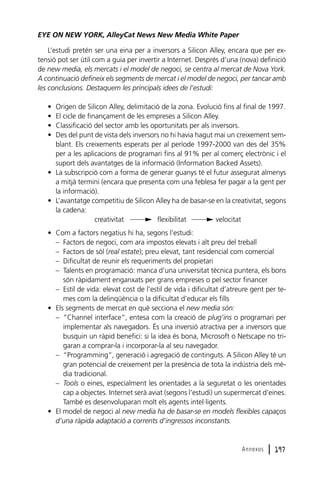 EYE ON NEW YORK, AlleyCat News New Media White Paper
L’estudi pretén ser una eina per a inversors a Silicon Alley, encara que per extensió pot ser útil com a guia per invertir a Internet. Després d’una (nova) definició
de new media, els mercats i el model de negoci, se centra al mercat de Nova York.
A continuació defineix els segments de mercat i el model de negoci, per tancar amb
les conclusions. Destaquem les principals idees de l’estudi:
•
•
•
•

Origen de Silicon Alley, delimitació de la zona. Evolució fins al final de 1997.
El cicle de finançament de les empreses a Silicon Alley.
Classificació del sector amb les oportunitats per als inversors.
Des del punt de vista dels inversors no hi havia hagut mai un creixement semblant. Els creixements esperats per al període 1997-2000 van des del 35%
per a les aplicacions de programari fins al 91% per al comerç electrònic i el
suport dels avantatges de la informació (Information Backed Assets).
• La subscripció com a forma de generar guanys té el futur assegurat almenys
a mitjà termini (encara que presenta com una feblesa fer pagar a la gent per
la informació).
• L’avantatge competitiu de Silicon Alley ha de basar-se en la creativitat, segons
la cadena:
creativitat
flexibilitat
velocitat
• Com a factors negatius hi ha, segons l’estudi:
– Factors de negoci, com ara impostos elevats i alt preu del treball
– Factors de sòl (real estate); preu elevat, tant residencial com comercial
– Dificultat de reunir els requeriments del propietari
– Talents en programació: manca d’una universitat tècnica puntera, els bons
són ràpidament enganxats per grans empreses o pel sector financer
– Estil de vida: elevat cost de l’estil de vida i dificultat d’atreure gent per temes com la delinqüència o la dificultat d’educar els fills
• Els segments de mercat en què secciona el new media són:
– “Channel interface”, entesa com la creació de plug’ins o programari per
implementar als navegadors. És una inversió atractiva per a inversors que
busquin un ràpid benefici: si la idea és bona, Microsoft o Netscape no trigaran a comprar-la i incorporar-la al seu navegador.
– “Programming”, generació i agregació de continguts. A Silicon Alley té un
gran potencial de creixement per la presència de tota la indústria dels mèdia tradicional.
– Tools o eines, especialment les orientades a la seguretat o les orientades
cap a objectes. Internet serà aviat (segons l’estudi) un supermercat d’eines.
També es desenvoluparan molt els agents intel·ligents.
• El model de negoci al new media ha de basar-se en models flexibles capaços
d’una ràpida adaptació a corrents d’ingressos inconstants.

Annexos

l 197

 