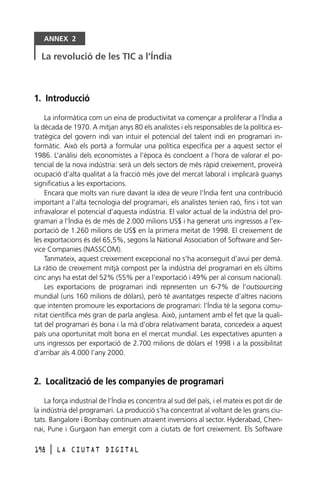 ANNEX 2

La revolució de les TIC a l’Índia

1. Introducció
La informàtica com un eina de productivitat va començar a proliferar a l’Índia a
la dècada de 1970. A mitjan anys 80 els analistes i els responsables de la política estratègica del govern indi van intuir el potencial del talent indi en programari informàtic. Això els portà a formular una política específica per a aquest sector el
1986. L’anàlisi dels economistes a l’època és concloent a l’hora de valorar el potencial de la nova indústria: serà un dels sectors de més ràpid creixement, proveirà
ocupació d’alta qualitat a la fracció més jove del mercat laboral i implicarà guanys
significatius a les exportacions.
Encara que molts van riure davant la idea de veure l’Índia fent una contribució
important a l’alta tecnologia del programari, els analistes tenien raó, fins i tot van
infravalorar el potencial d’aquesta indústria. El valor actual de la indústria del programari a l’Índia és de més de 2.000 milions US$ i ha generat uns ingressos a l’exportació de 1.260 milions de US$ en la primera meitat de 1998. El creixement de
les exportacions és del 65,5%, segons la National Association of Software and Service Companies (NASSCOM).
Tanmateix, aquest creixement excepcional no s’ha aconseguit d’avui per demà.
La ràtio de creixement mitjà compost per la indústria del programari en els últims
cinc anys ha estat del 52% (55% per a l’exportació i 49% per al consum nacional).
Les exportacions de programari indi representen un 6-7% de l’outsourcing
mundial (uns 160 milions de dòlars), però té avantatges respecte d’altres nacions
que intenten promoure les exportacions de programari: l’Índia té la segona comunitat científica més gran de parla anglesa. Això, juntament amb el fet que la qualitat del programari és bona i la mà d’obra relativament barata, concedeix a aquest
país una oportunitat molt bona en el mercat mundial. Les expectatives apunten a
uns ingressos per exportació de 2.700 milions de dòlars el 1998 i a la possibilitat
d’arribar als 4.000 l’any 2000.

2. Localització de les companyies de programari
La força industrial de l’Índia es concentra al sud del país, i el mateix es pot dir de
la indústria del programari. La producció s’ha concentrat al voltant de les grans ciutats. Bangalore i Bombay continuen atraient inversions al sector. Hyderabad, Chennai, Pune i Gurgaon han emergit com a ciutats de fort creixement. Els Software
198

l

LA CIUTAT DIGITAL

 