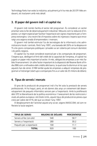 Technology Parks han estès la indústria; actualment ja hi ha més de 20 STP. Més endavant, els tractarem amb més detall.

3. El paper del govern indi i el capital risc
El govern indi només facilita el sector del programari. És considerat un sector
prioritari sota la llei de desenvolupament industrial. Mesures com la reducció d’impostos i un règim especial per facilitar l’exportació són signes importants per a l’empresa estrangera. Una recent llei d’impostos sobre els ingressos s’espera que encoratgi una segona onada d’emprenedors i inversors.
El govern indi també estimula l’ús de tecnologies de la informació a les administracions locals i centrals. Però l’any 1997, una baixada del 26% en la despesa en
TI a les grans companyies públiques i privades va ser coberta pel consum domèstic
i els petits negocis.
El capital risc ha estat considerat essencial per a les companyies de programari.
S’espera que, deslligant el límit del crèdit de la capacitat de l’empresa, el capital risc
jugarà un paper més important al sector. A més, obligarà les empreses a ser més fiables financerament. Un altre factor important és la disposició del Reserve Bank of India (RBI) com a refinadora dels crèdits dels bancs, la qual cosa fa disminuir el risc que
aquests han de córrer. El RBI també ajuda les empreses a adquirir empreses de programari a l’estranger (start-ups o companyies fins a un valor de 25 milions de dòlars).

4. Tipus de serveis i mercats
El gros de la producció de programari indi s’ha fet sota la prestació de serveis
professionals. Hi ha hagut, però, en els darrers dos anys un creixement del desenvolupament de paquets informàtics sencers per a l’exportació. Amb la proliferació
dels STP, la liberalització de la política econòmica i l’aixecament de les restriccions i
visats als països europeus i els Estats Units, aquest tipus de producció es preveu que
creixi per sobre del 41% del que va créixer l’any 1997.
El desglossament de l’activitat aquest any va ser, segons NASSCOM, tal com reflecteix la taula següent.

TIPUS DE SERVEI

MILIONS DE DÒLARS

PERCENTATGE

Serveis al lloc (on-site)

540

58.7

Serveis a l’exportació

280

30.2

Paquets per a exportació

100

11.1

TOTAL

920

100

Annexos

l 199

 