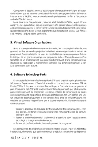 Comparant el desglossament d’activitats per al mercat domèstic i per a l’exportació trobem que els paquets i productes informàtics encapçalen la llista del mercat
interior amb el 46,8%, mentre que els serveis professionals ho fan a l’exportació
amb el 47% del mercat.
La destinació de l’exportació és, sobretot, els Estats Units (58%), seguit d’Europa (21%). Les expectatives per als propers anys són establir aliances estratègiques
amb empreses europees. El comerç amb Europa ha crescut ràpidament i ja hi ha hagut col·laboracions d’èxit. S’estan explorant nous mercats com Corea, Sud-Àfrica i
Sud-Amèrica i alguns països del Pacífic.

5. Virtual Software Organizations
Amb el concepte de desenvolupament exterior, les companyies índies de programari, en lloc de vendre projectes individuals venen organitzacions virtuals de
programari. Darrere d’això hi ha totes les possibilitats de desenvolupament futur a
l’estranger de les grans companyies de programari índies. D’aquesta manera s’externalitza no un programa sinó tota la gestió d’informació d’una companyia situada al país o a l’estranger. El manteniment també es fa a distància mitjançant la xarxa o connexions punt a punt.

6. Software Technology Parks
El concepte de Software Technology Park /STP es va originar a principis dels anys
90, quan el Departament d’Electrònica fundà un cos autònom anomenat STP de
l’Índia (STPI) a fi de crear un ambient favorable per a l’exportació de programari al
país. L’esquema dels STP està totalment orientat a l’exportació, per al desenvolupament i l’exportació de programari fent servir enllaços de comunicació de dades
o enllaços físics amb l’exportació de serveis professionals. Un STP pot ser una unitat virtual de desenvolupament o un complex físic amb les infraestructures necessàries de connexió i específiques per al suport empresarial. Els objectius que es
van marcar són:
– establir i gestionar els recursos d’infraestructures (telecomunicacions, energia, edificis...) i donar serveis als usuaris finals mitjançant canals de comunicació per satèl·lit;
– liderar el desenvolupament i la promoció d’activitats com l’assessorament
tecnològic o la segmentació de mercat;
– formar els professionals del desenvolupament de programari.
Les companyies de programari prefereixen establir-se als STP per les facilitats a
l’exportació, de manera que poden començar a treballar sense haver-se de preocu200

l

LA CIUTAT DIGITAL

 
