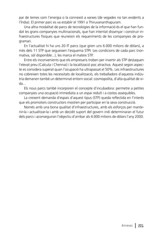 par de temes com l’energia o la connexió a xarxes (de vegades no tan evidents a
l’Índia). El primer parc es va establir el 1991 a Thiruvananthapuram.
Una altra modalitat de parcs de tecnologies de la informació és el que han fundat les grans companyies multinacionals, que han intentat dissenyar i construir infraestructures físiques que reuneixin els requeriments de les companyies de programari.
En l’actualitat hi ha uns 20 IT parcs (que giren uns 6.000 milions de dòlars), a
més dels 11 STP que segueixen l’esquema STPI. Les condicions de cada parc (normativa, sòl disponible...), les marca el mateix STP.
Entre els inconvenients que els empresaris troben per invertir als STP destaquen
l’elevat preu (Calcuta i Chennai) i la localització poc atractiva. Aquest segon aspecte es considera superat quan l’ocupació ha ultrapassat el 50%. Les infraestructures
no cobreixen totes les necessitats de localització, els treballadors d’aquesta indústria demanen també un determinat entorn social: cosmopolita, d’alta qualitat de vida...
Els nous parcs també incorporen el concepte d’incubadora: permetre a petites
companyies una ocupació immediata a un espai reduït i a costos assequibles.
La creixent demanda d’espais d’aquest tipus (STP) queda reflectida en l’interès
que els promotors constructors mostren per participar en la seva construcció.
Només amb una bona qualitat d’infraestructures, amb els esforços per mantenir-la i actualitzar-la i amb un decidit suport del govern indi determinaran el futur
dels parcs i aconseguiran l’objectiu d’arribar als 4.000 milions de dòlars l’any 2000.

Annexos

l 201

 