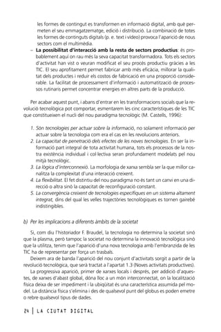 les formes de contingut es transformen en informació digital, amb què permeten el seu emmagatzematge, edició i distribució. La combinació de totes
les formes de continguts digitals (p. e. text i vídeo) provoca l’aparició de nous
sectors com el multimèdia.
– La possibilitat d’interacció amb la resta de sectors productius: és probablement aquí on rau més la seva capacitat transformadora. Tots els sectors
d’activitat han vist o veuran modificat el seu procés productiu gràcies a les
TIC. El seu aprofitament permet fabricar amb més eficàcia, millorar la qualitat dels productes i reduir els costos de fabricació en una proporció considerable. La facilitat de processament d’informació i automatització de processos rutinaris permet concentrar energies en altres parts de la producció.
Per acabar aquest punt, i abans d’entrar en les transformacions socials que la revolució tecnològica pot comportar, esmentarem les cinc característiques de les TIC
que constitueixen el nucli del nou paradigma tecnològic (M. Castells, 1996):
1. Són tecnologies per actuar sobre la informació, no solament informació per
actuar sobre la tecnologia com era el cas en les revolucions anteriors.
2. La capacitat de penetració dels efectes de les noves tecnologies. En ser la informació part integral de tota activitat humana, tots els processos de la nostra existència individual i col·lectiva seran profundament modelats pel nou
mitjà tecnològic.
3. La lògica d’interconnexió. La morfologia de xarxa sembla ser la que millor canalitza la complexitat d’una interacció creixent.
4. La flexibilitat. El fet distintiu del nou paradigma no és tant un canvi en una direcció o altra sinó la capacitat de reconfiguració constant.
5. La convergència creixent de tecnologies específiques en un sistema altament
integrat, dins del qual les velles trajectòries tecnològiques es tornen gairebé
indistingibles.

b) Per les implicacions a diferents àmbits de la societat
Si, com diu l’historiador F. Braudel, la tecnologia no determina la societat sinó
que la plasma, però tampoc la societat no determina la innovació tecnològica sinó
que la utilitza, tenim que l’aparició d’una nova tecnologia amb l’embranzida de les
TIC ha de representar per força un trasbals.
Deixem ara de banda l’aparició del nou conjunt d’activitats sorgit a partir de la
revolució tecnològica, que serà tractat a l’apartat 1.3 (Noves activitats productives).
La progressiva aparició, primer de xarxes locals i després, per addició d’aquestes, de xarxes d’abast global, dóna lloc a un món interconnectat, on la localització
física deixa de ser impediment i la ubiqüitat és una característica assumida pel model. La distància física s’elimina i des de qualsevol punt del globus es poden emetre
o rebre qualsevol tipus de dades.
24

l

LA CIUTAT DIGITAL

 