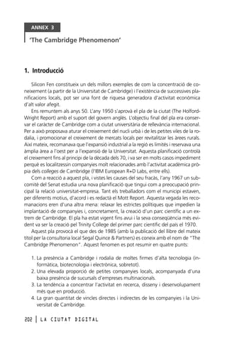 ANNEX 3

‘The Cambridge Phenomenon’

1. Introducció
Silicon Fen constitueix un dels millors exemples de com la concentració de coneixement (a partir de la Universitat de Cambridge) i l’existència de successives planificacions locals, pot ser una font de riquesa generadora d’activitat econòmica
d’alt valor afegit.
Ens remuntem als anys 50. L’any 1950 s’aprovà el pla de la ciutat (The HolfordWright Report) amb el suport del govern anglès. L’objectiu final del pla era conservar el caràcter de Cambridge com a ciutat universitària de rellevància internacional.
Per a això proposava aturar el creixement del nucli urbà i de les petites viles de la rodalia, i promocionar el creixement de mercats locals per revitalitzar les àrees rurals.
Així mateix, recomanava que l’expansió industrial a la regió es limités i reservava una
àmplia àrea a l’oest per a l’expansió de la Universitat. Aquesta planificació controlà
el creixement fins al principi de la dècada dels 70, i va ser en molts casos impediment
perquè es localitzessin companyies molt relacionades amb l’activitat acadèmica pròpia dels colleges de Cambridge (l’IBM European R+D Labs, entre ells).
Com a reacció a aquest pla, i vistes les causes del seu fracàs, l’any 1967 un subcomitè del Senat estudia una nova planificació que tingui com a preocupació principal la relació universitat-empresa. Tant els treballadors com el municipi estaven,
per diferents motius, d’acord i es redactà el Mott Report. Aquesta vegada les recomanacions eren d’una altra mena: relaxar les estrictes polítiques que impedien la
implantació de companyies i, concretament, la creació d’un parc científic a un extrem de Cambridge. El pla ha estat vigent fins avui i la seva conseqüència més evident va ser la creació pel Trinity College del primer parc científic del país el 1970.
Aquest pla provocà el que des de 1985 (amb la publicació del llibre del mateix
títol per la consultoria local Segal Quince & Partners) es coneix amb el nom de “The
Cambridge Phenomenon”. Aquest fenomen es pot resumir en quatre punts:
1. La presència a Cambridge i rodalia de moltes firmes d’alta tecnologia (informàtica, biotecnologia i electrònica, sobretot).
2. Una elevada proporció de petites companyies locals, acompanyada d’una
baixa presència de sucursals d’empreses multinacionals.
3. La tendència a concentrar l’activitat en recerca, disseny i desenvolupament
més que en producció.
4. La gran quantitat de vincles directes i indirectes de les companyies i la Universitat de Cambridge.
202

l

LA CIUTAT DIGITAL

 